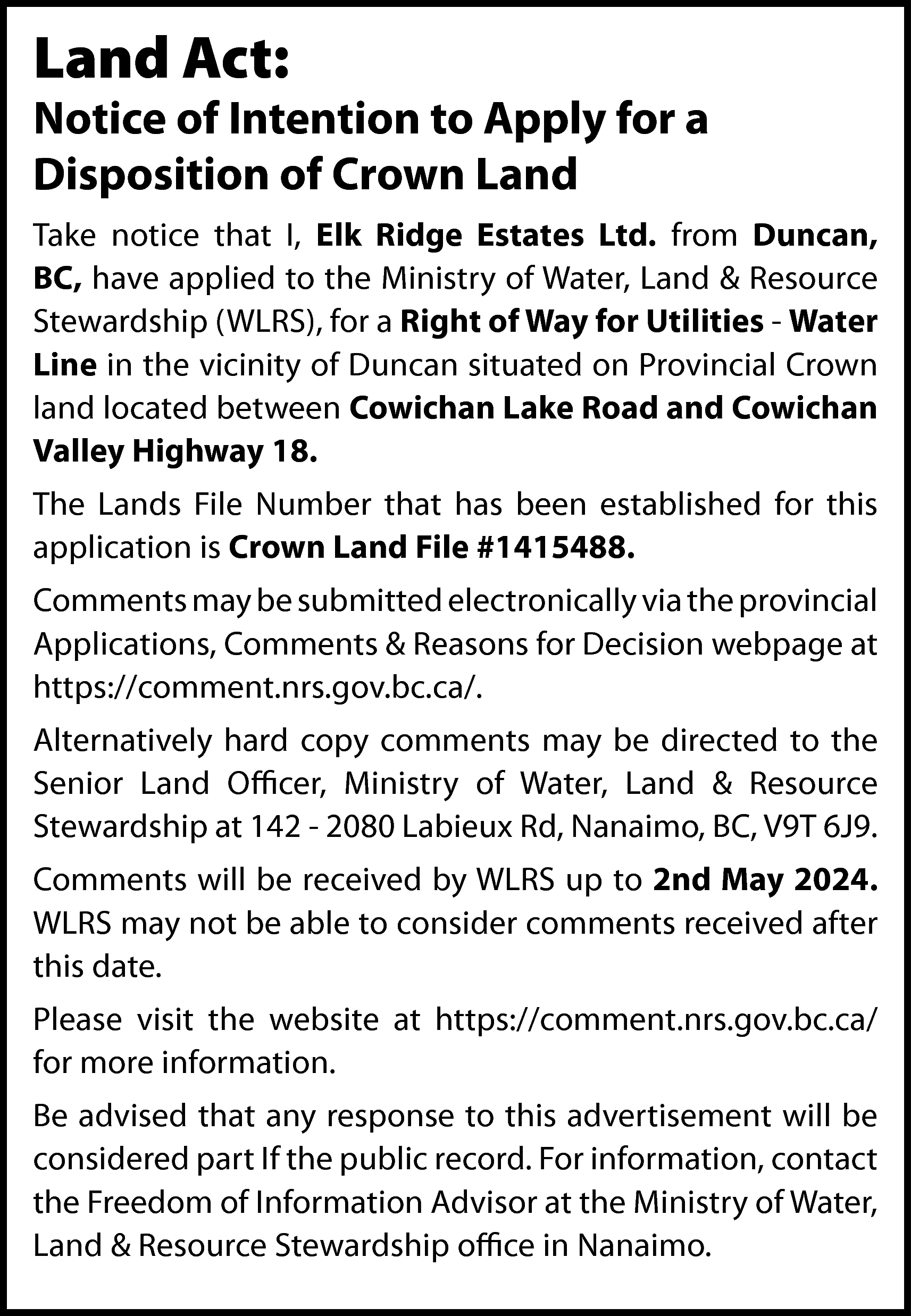 Land Act: <br> <br>Notice of  Land Act:    Notice of Intention to Apply for a  Disposition of Crown Land  Take notice that I, Elk Ridge Estates Ltd. from Duncan,  BC, have applied to the Ministry of Water, Land & Resource  Stewardship (WLRS), for a Right of Way for Utilities - Water  Line in the vicinity of Duncan situated on Provincial Crown  land located between Cowichan Lake Road and Cowichan  Valley Highway 18.  The Lands File Number that has been established for this  application is Crown Land File #1415488.  Comments may be submitted electronically via the provincial  Applications, Comments & Reasons for Decision webpage at  https://comment.nrs.gov.bc.ca/.  Alternatively hard copy comments may be directed to the  Senior Land Officer, Ministry of Water, Land & Resource  Stewardship at 142 - 2080 Labieux Rd, Nanaimo, BC, V9T 6J9.  Comments will be received by WLRS up to 2nd May 2024.  WLRS may not be able to consider comments received after  this date.  Please visit the website at https://comment.nrs.gov.bc.ca/  for more information.  Be advised that any response to this advertisement will be  considered part If the public record. For information, contact  the Freedom of Information Advisor at the Ministry of Water,  Land & Resource Stewardship office in Nanaimo.    