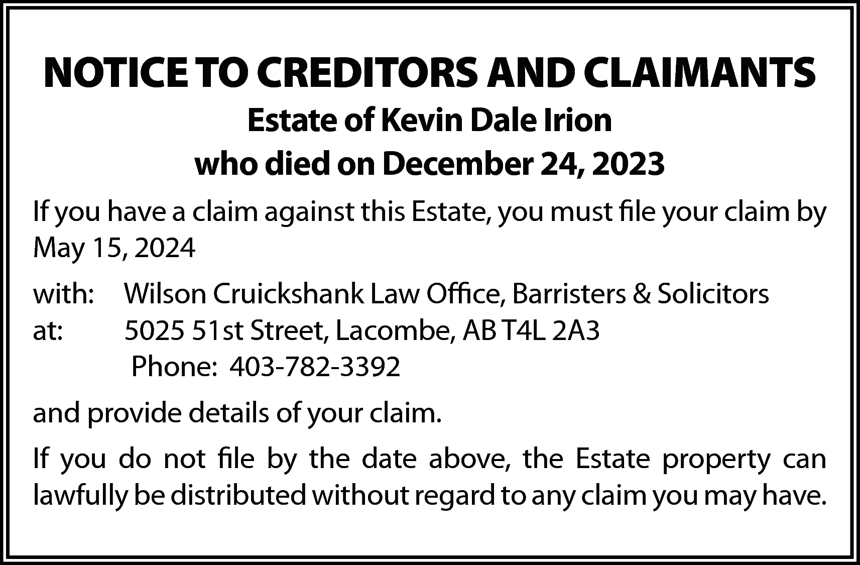 NOTICE TO CREDITORS AND CLAIMANTS  NOTICE TO CREDITORS AND CLAIMANTS  Estate of Kevin Dale Irion  who died on December 24, 2023    If you have a claim against this Estate, you must file your claim by  May 15, 2024  with: Wilson Cruickshank Law Office, Barristers & Solicitors  at:  5025 51st Street, Lacombe, AB T4L 2A3  Phone: 403-782-3392  and provide details of your claim.  If you do not file by the date above, the Estate property can  lawfully be distributed without regard to any claim you may have.    