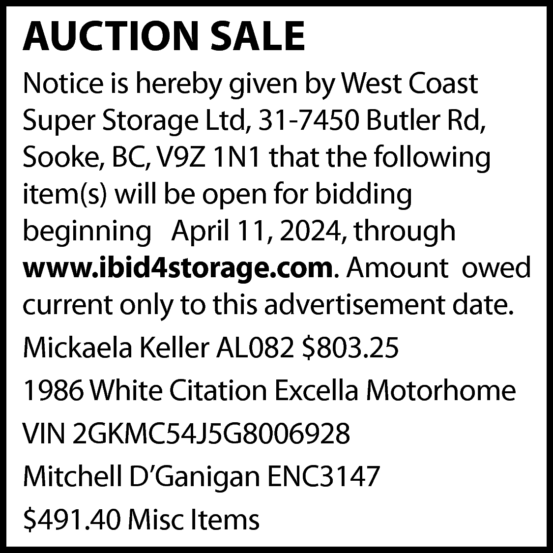 AUCTION SALE <br>Notice is hereby  AUCTION SALE  Notice is hereby given by West Coast  Super Storage Ltd, 31-7450 Butler Rd,  Sooke, BC, V9Z 1N1 that the following  item(s) will be open for bidding  beginning April 11, 2024, through  www.ibid4storage.com. Amount owed  current only to this advertisement date.  Mickaela Keller AL082 $803.25  1986 White Citation Excella Motorhome  VIN 2GKMC54J5G8006928  Mitchell D’Ganigan ENC3147  $491.40 Misc Items    