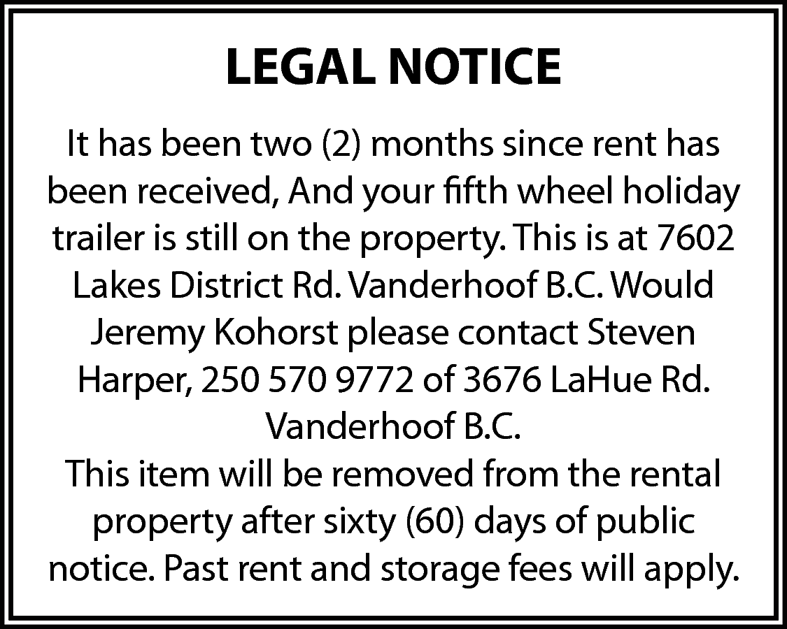 LEGAL NOTICE <br>It has been  LEGAL NOTICE  It has been two (2) months since rent has  been received, And your fifth wheel holiday  trailer is still on the property. This is at 7602  Lakes District Rd. Vanderhoof B.C. Would  Jeremy Kohorst please contact Steven  Harper, 250 570 9772 of 3676 LaHue Rd.  Vanderhoof B.C.  This item will be removed from the rental  property after sixty (60) days of public  notice. Past rent and storage fees will apply.    