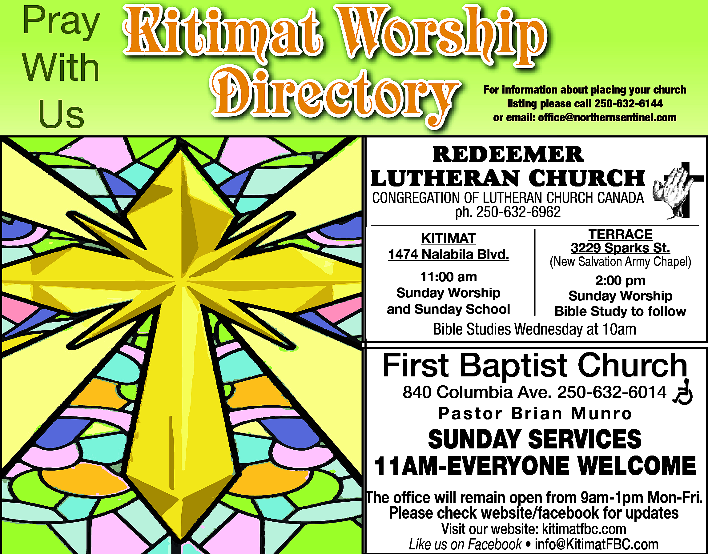 Pray <br>With <br>Us <br> <br>Kitimat  Pray  With  Us    Kitimat Worship  Directory    For information about placing your church  listing please call 250-632-6144  or email: office@northernsentinel.com    RedeemeR  LutheRan ChuRCh  Congregation of Lutheran ChurCh Canada  ph. 250-632-6962  ph. 250-632-6962  • Pastor Alan Visser  Kitimat  Kitimat  1474 Nalabila Blvd.  1474 Nalabila Blvd.  11:00 am  11:00  am  Sunday Worship  Sunday  Worship  and Sunday  School    terrace  3229  Sparks St.  terrace  (New Salvation Army Chapel)  3229 Sparks St.  2:00 pm  (NewSunday  SalvationWorship  Army Chapel)  Bible Study to follow    Bible  on Facebook  BibleStudies  StudiesAvailable  Wednesday  at 10am    First Baptist Church  840 Columbia Ave. 250-632-6014  Pastor Brian Munro    SUNDAY SERVICES  11AM-EVERYONE WELCOME  The office will remain open from 9am-1pm Mon-Fri.  Please check website/facebook for updates  Visit our website: kitimatfbc.com  Like us on Facebook • info@KitimatFBC.com    