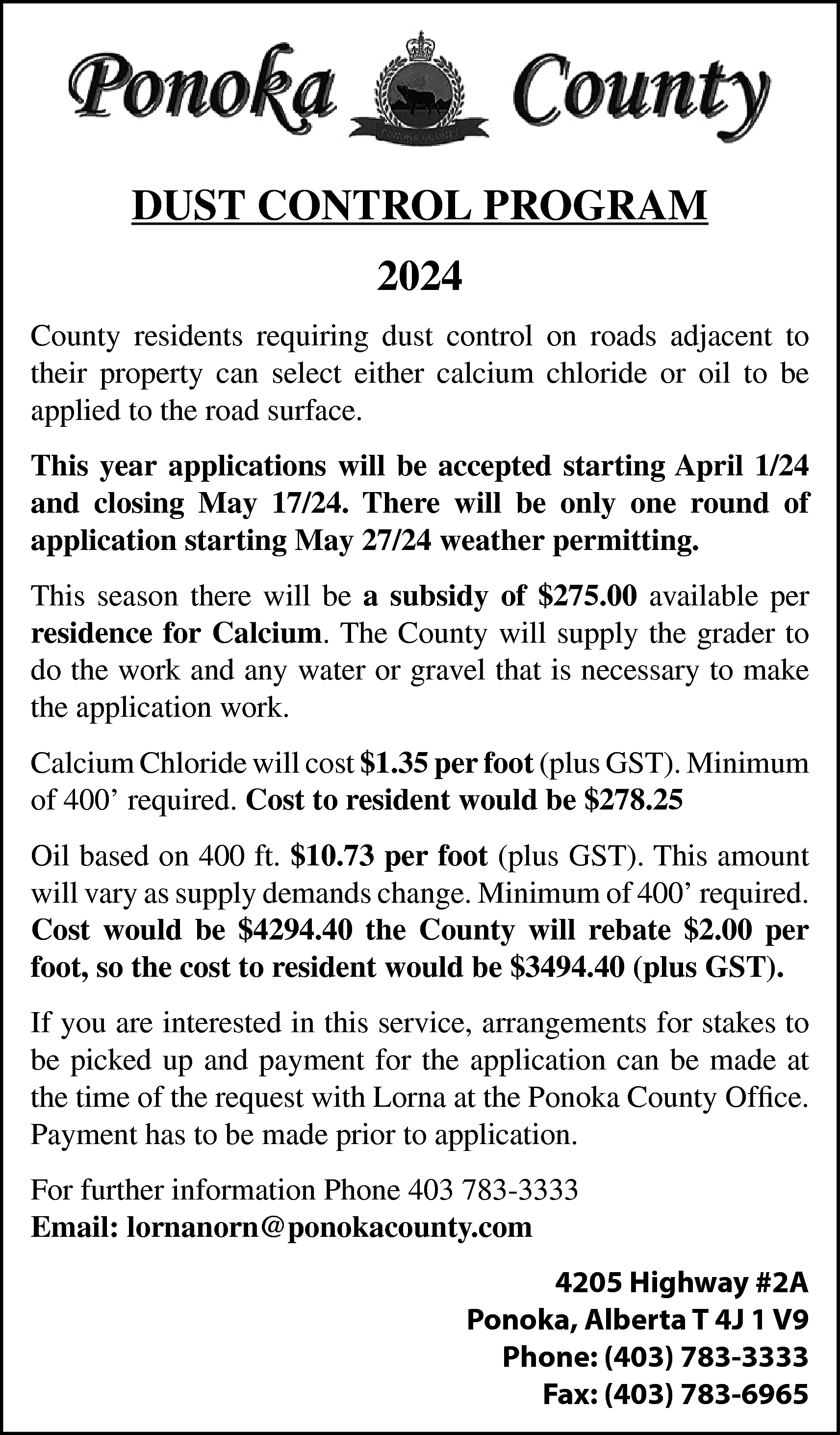 DUST CONTROL PROGRAM <br>2024 <br>County  DUST CONTROL PROGRAM  2024  County residents requiring dust control on roads adjacent to  their property can select either calcium chloride or oil to be  applied to the road surface.  This year applications will be accepted starting April 1/24  and closing May 17/24. There will be only one round of  application starting May 27/24 weather permitting.  This season there will be a subsidy of $275.00 available per  residence for Calcium. The County will supply the grader to  do the work and any water or gravel that is necessary to make  the application work.  Calcium Chloride will cost $1.35 per foot (plus GST). Minimum  of 400’ required. Cost to resident would be $278.25  Oil based on 400 ft. $10.73 per foot (plus GST). This amount  will vary as supply demands change. Minimum of 400’ required.  Cost would be $4294.40 the County will rebate $2.00 per  foot, so the cost to resident would be $3494.40 (plus GST).  If you are interested in this service, arrangements for stakes to  be picked up and payment for the application can be made at  the time of the request with Lorna at the Ponoka County Office.  Payment has to be made prior to application.  For further information Phone 403 783-3333  Email: lornanorn@ponokacounty.com  4205 Highway #2A  Ponoka, Alberta T 4J 1 V9  Phone: (403) 783-3333  Fax: (403) 783-6965    