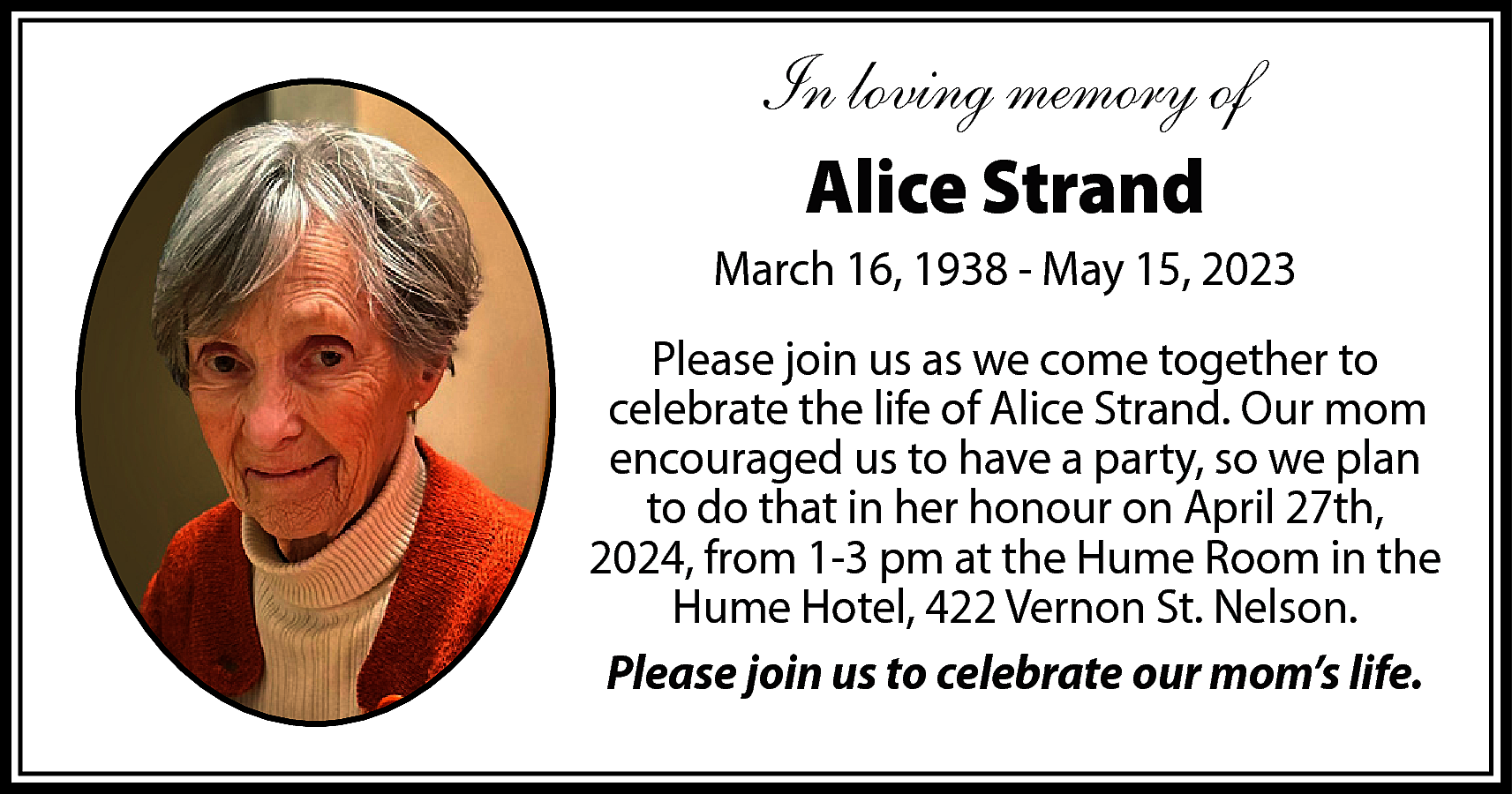 In loving memory of <br>Alice  In loving memory of  Alice Strand  March 16, 1938 - May 15, 2023  Please join us as we come together to  celebrate the life of Alice Strand. Our mom  encouraged us to have a party, so we plan  to do that in her honour on April 27th,  2024, from 1-3 pm at the Hume Room in the  Hume Hotel, 422 Vernon St. Nelson.  Please join us to celebrate our mom’s life.    