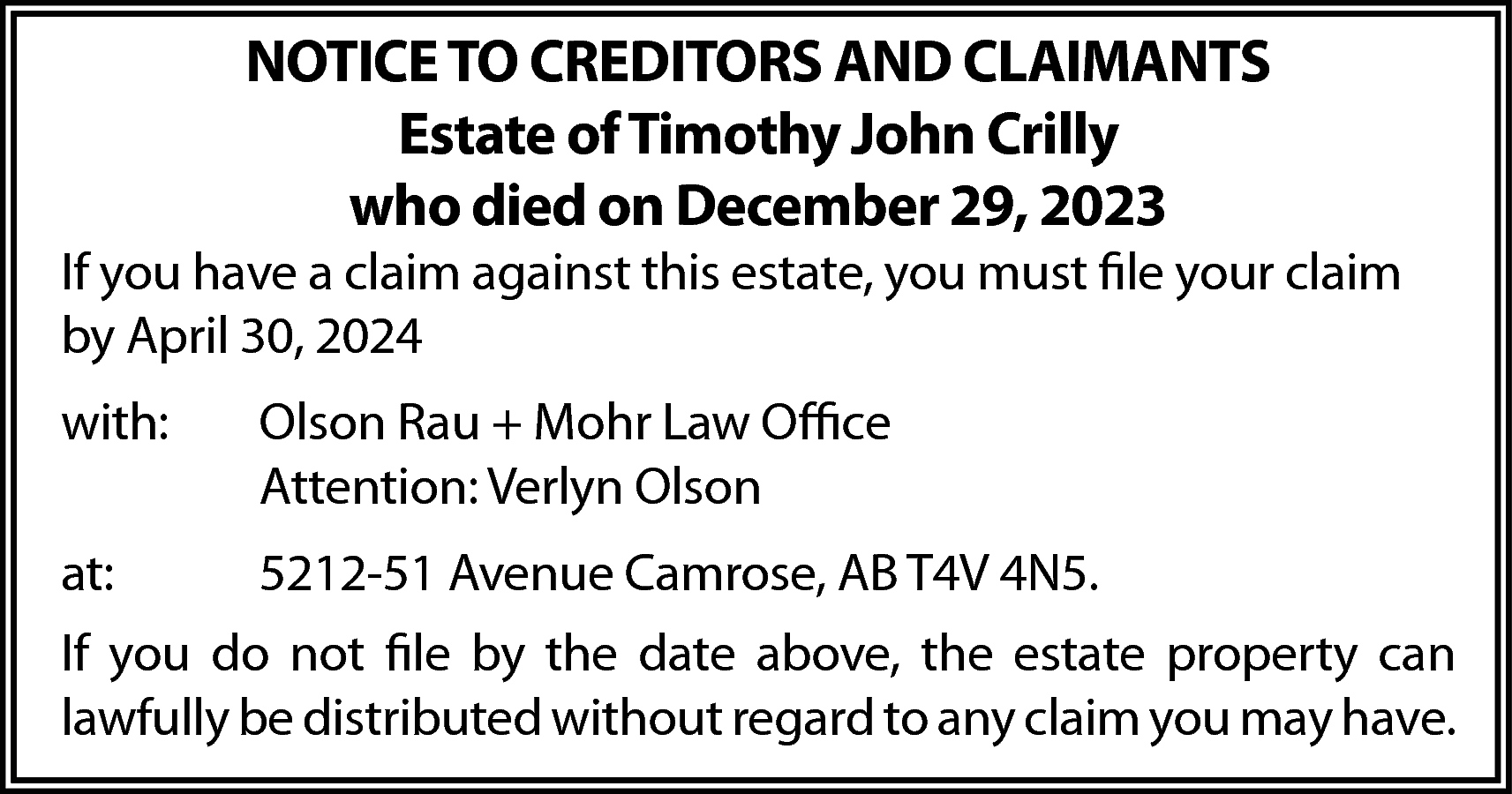 NOTICE TO CREDITORS AND CLAIMANTS  NOTICE TO CREDITORS AND CLAIMANTS  Estate of Timothy John Crilly  who died on December 29, 2023    If you have a claim against this estate, you must file your claim  by April 30, 2024  with:    Olson Rau + Mohr Law Office  Attention: Verlyn Olson    at:    5212-51 Avenue Camrose, AB T4V 4N5.    If you do not file by the date above, the estate property can  lawfully be distributed without regard to any claim you may have.    
