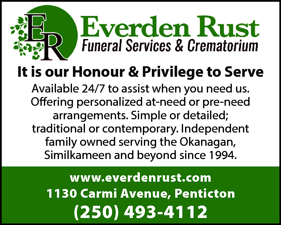 It is our Honour &  It is our Honour & Privilege to Serve  Available 24/7 to assist when you need us.  Offering personalized at-need or pre-need  arrangements. Simple or detailed;  traditional or contemporary. Independent  family owned serving the Okanagan,  Similkameen and beyond since 1994.    www.everdenrust.com  1130 Carmi Avenue, Penticton    (250) 493-4112    