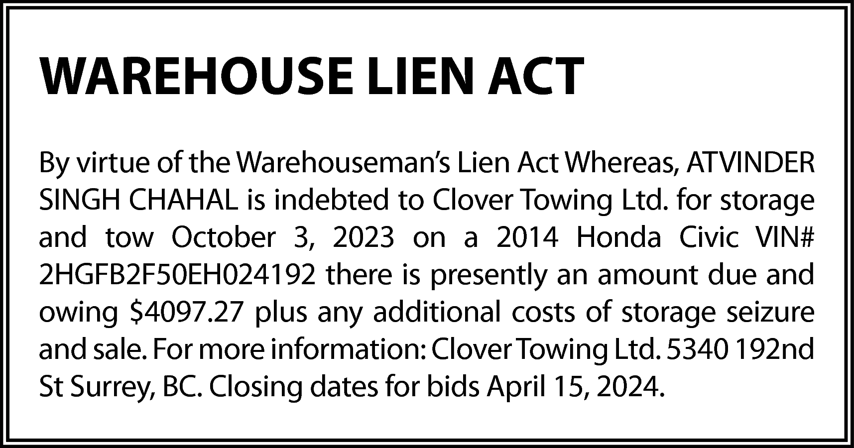 WAREHOUSE LIEN ACT <br>By virtue  WAREHOUSE LIEN ACT  By virtue of the Warehouseman’s Lien Act Whereas, ATVINDER  SINGH CHAHAL is indebted to Clover Towing Ltd. for storage  and tow October 3, 2023 on a 2014 Honda Civic VIN#  2HGFB2F50EH024192 there is presently an amount due and  owing $4097.27 plus any additional costs of storage seizure  and sale. For more information: Clover Towing Ltd. 5340 192nd  St Surrey, BC. Closing dates for bids April 15, 2024.    