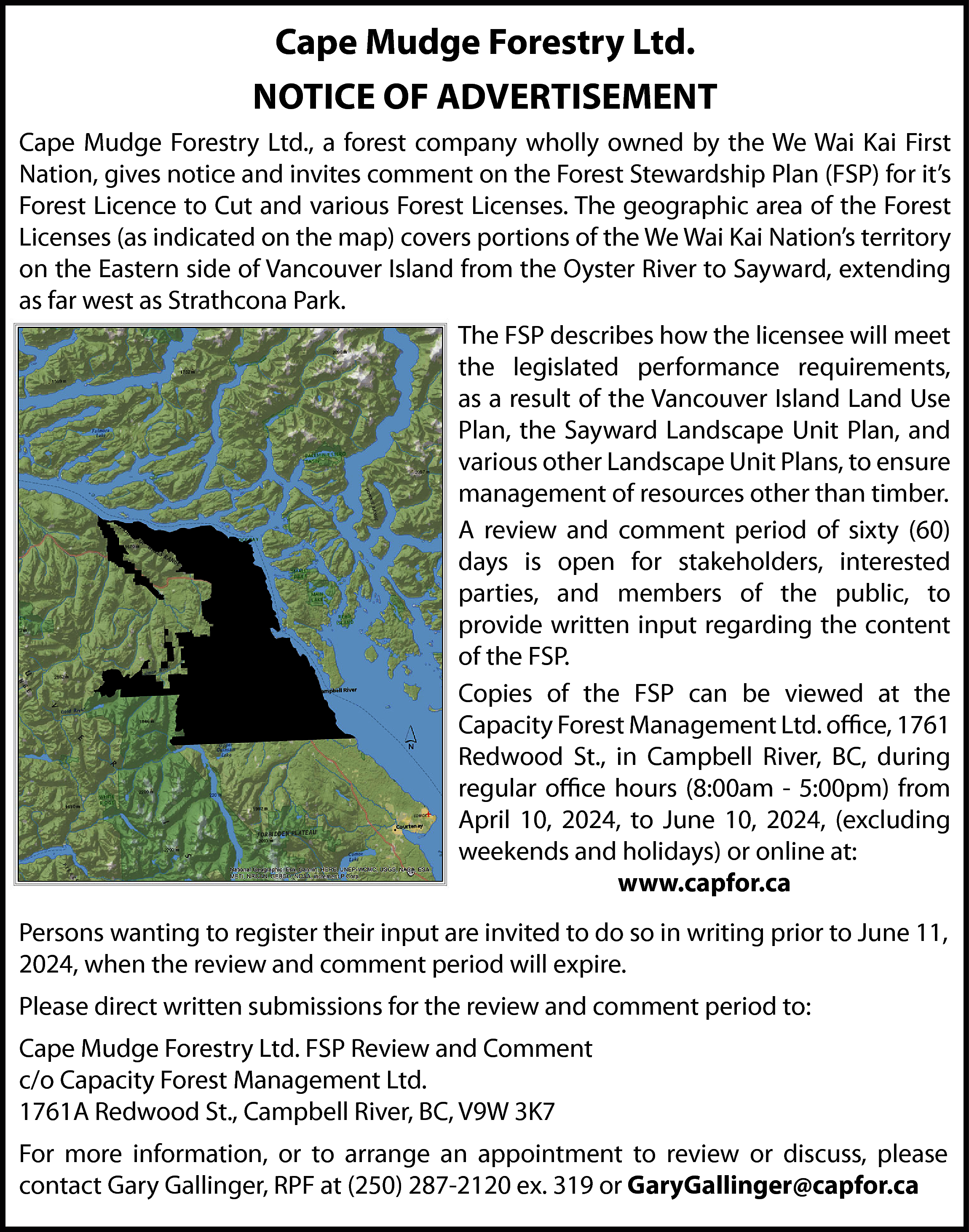 Cape Mudge Forestry Ltd. <br>NOTICE  Cape Mudge Forestry Ltd.  NOTICE OF ADVERTISEMENT  Cape Mudge Forestry Ltd., a forest company wholly owned by the We Wai Kai First  Nation, gives notice and invites comment on the Forest Stewardship Plan (FSP) for it’s  Forest Licence to Cut and various Forest Licenses. The geographic area of the Forest  Licenses (as indicated on the map) covers portions of the We Wai Kai Nation’s territory  on the Eastern side of Vancouver Island from the Oyster River to Sayward, extending  as far west as Strathcona Park.  The FSP describes how the licensee will meet  the legislated performance requirements,  as a result of the Vancouver Island Land Use  Plan, the Sayward Landscape Unit Plan, and  various other Landscape Unit Plans, to ensure  management of resources other than timber.  A review and comment period of sixty (60)  days is open for stakeholders, interested  parties, and members of the public, to  provide written input regarding the content  of the FSP.  Copies of the FSP can be viewed at the  Capacity Forest Management Ltd. office, 1761  Redwood St., in Campbell River, BC, during  regular office hours (8:00am - 5:00pm) from  April 10, 2024, to June 10, 2024, (excluding  weekends and holidays) or online at:  www.capfor.ca  Persons wanting to register their input are invited to do so in writing prior to June 11,  2024, when the review and comment period will expire.  Please direct written submissions for the review and comment period to:  Cape Mudge Forestry Ltd. FSP Review and Comment  c/o Capacity Forest Management Ltd.  1761A Redwood St., Campbell River, BC, V9W 3K7  For more information, or to arrange an appointment to review or discuss, please  contact Gary Gallinger, RPF at (250) 287-2120 ex. 319 or GaryGallinger@capfor.ca    