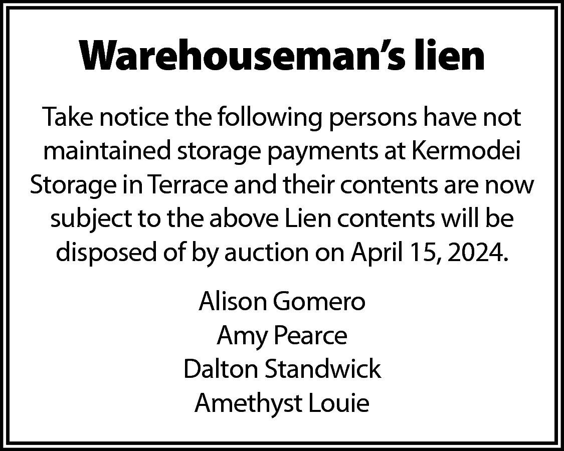 Warehouseman’s lien <br>Take notice the  Warehouseman’s lien  Take notice the following persons have not  maintained storage payments at Kermodei  Storage in Terrace and their contents are now  subject to the above Lien contents will be  disposed of by auction on April 15, 2024.  Alison Gomero  Amy Pearce  Dalton Standwick  Amethyst Louie    