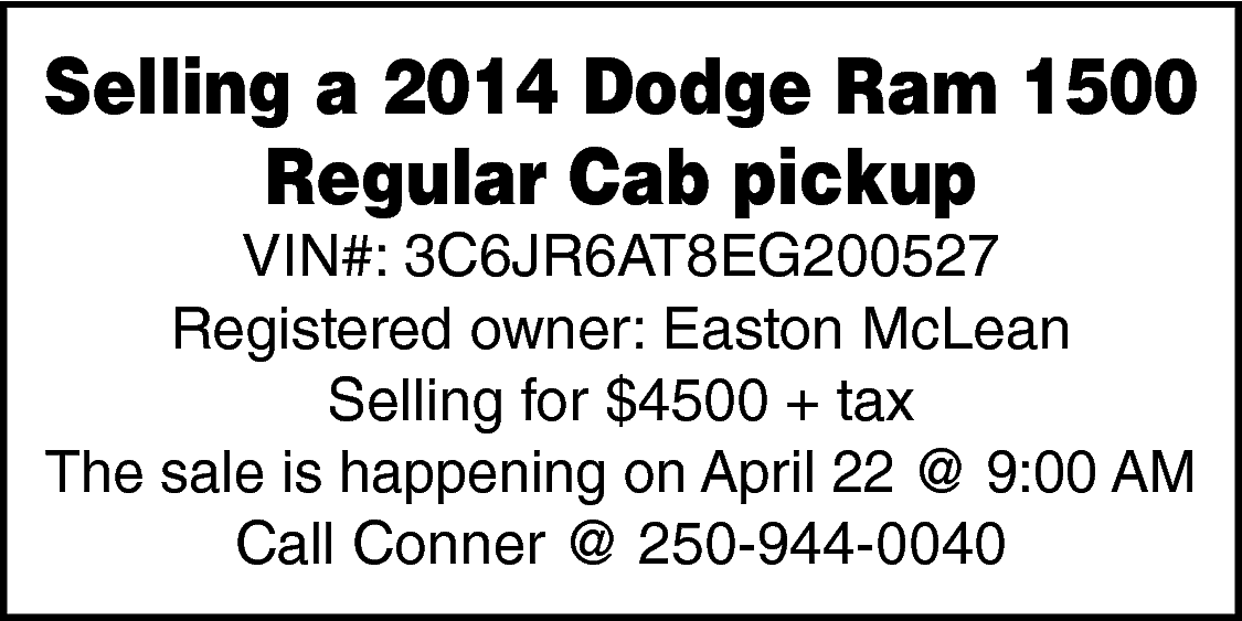 Selling a 2014 Dodge Ram  Selling a 2014 Dodge Ram 1500  Regular Cab pickup  VIN#: 3C6JR6AT8EG200527  Registered owner: Easton McLean  Selling for $4500 + tax  The sale is happening on April 22 @ 9:00 AM  Call Conner @ 250-944-0040    