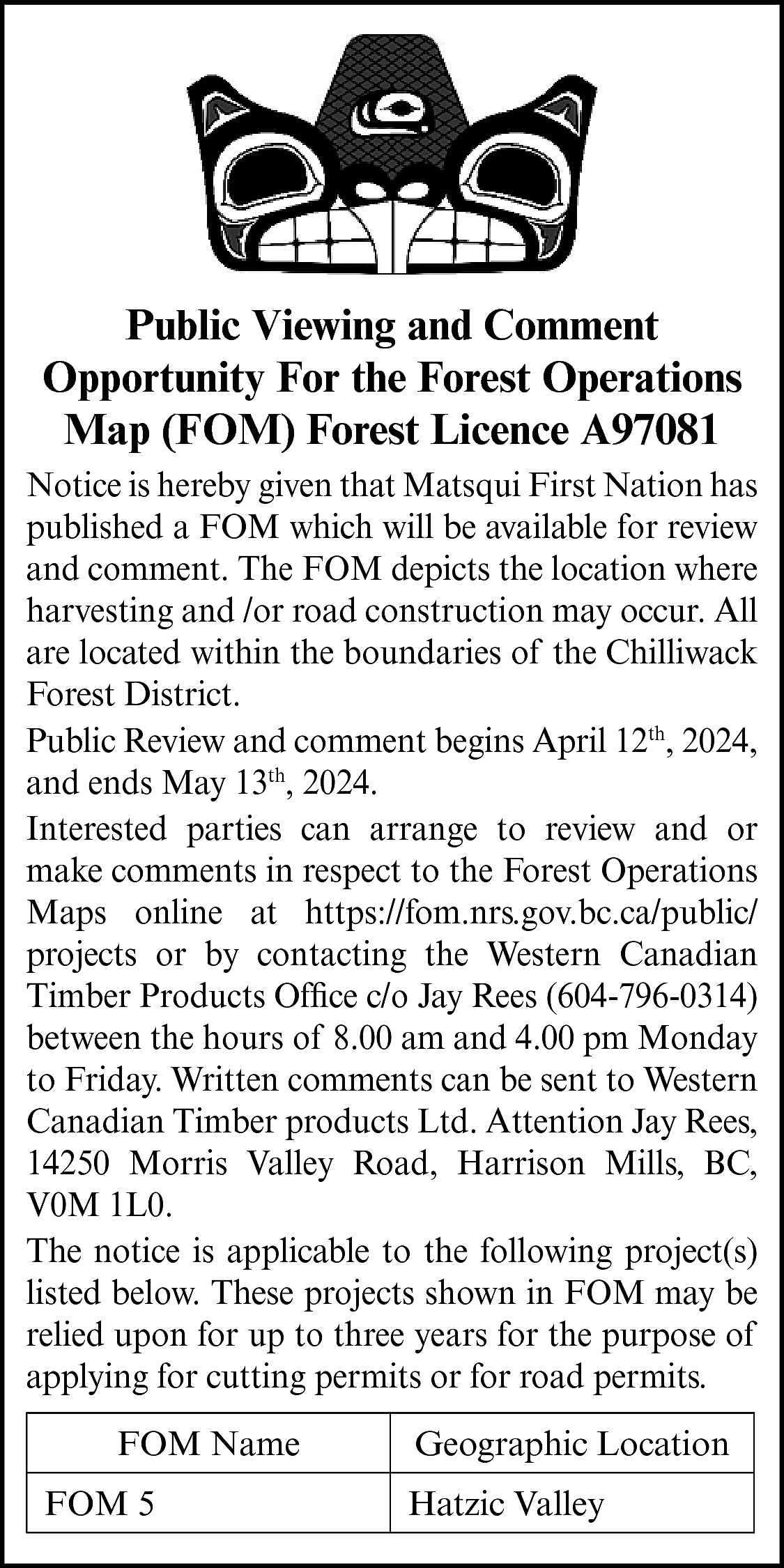 Public Viewing and Comment <br>Opportunity  Public Viewing and Comment  Opportunity For the Forest Operations  Map (FOM) Forest Licence A97081  Notice is hereby given that Matsqui First Nation has  published a FOM which will be available for review  and comment. The FOM depicts the location where  harvesting and /or road construction may occur. All  are located within the boundaries of the Chilliwack  Forest District.  Public Review and comment begins April 12th, 2024,  and ends May 13th, 2024.  Interested parties can arrange to review and or  make comments in respect to the Forest Operations  Maps online at https://fom.nrs.gov.bc.ca/public/  projects or by contacting the Western Canadian  Timber Products Office c/o Jay Rees (604-796-0314)  between the hours of 8.00 am and 4.00 pm Monday  to Friday. Written comments can be sent to Western  Canadian Timber products Ltd. Attention Jay Rees,  14250 Morris Valley Road, Harrison Mills, BC,  V0M 1L0.  The notice is applicable to the following project(s)  listed below. These projects shown in FOM may be  relied upon for up to three years for the purpose of  applying for cutting permits or for road permits.  FOM Name  FOM 5    Geographic Location  Hatzic Valley    