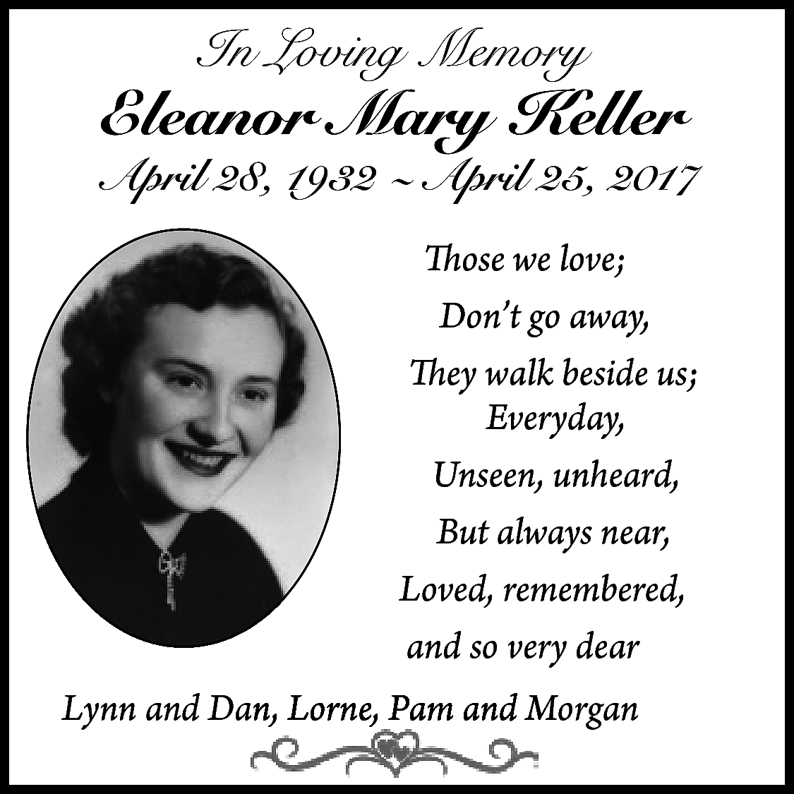 In Loving Memory <br> <br>Eleanor  In Loving Memory    Eleanor Mary Keller    April 28, 1932 ~ April 25, 2017  Those we love;  Don’t go away,  They walk beside us;  Everyday,  Unseen, unheard,  But always near,  Loved, remembered,  and so very dear    Lynn and Daan, Lorne, Pam andd M  Morgan    