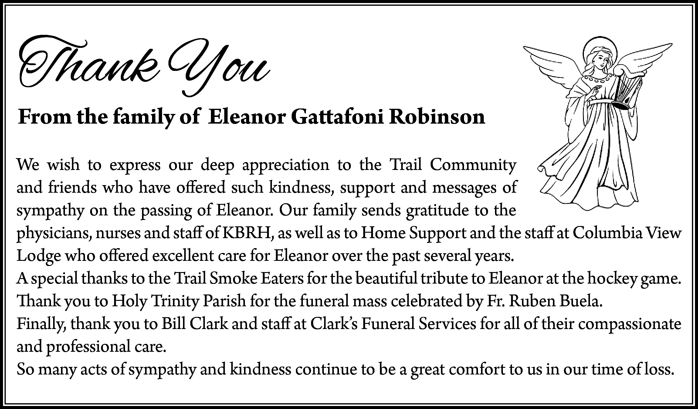 Thank You <br> <br>From the  Thank You    From the family of Eleanor Gattafoni Robinson  We wish to express our deep appreciation to the Trail Community  and friends who have offered such kindness, support and messages of  sympathy on the passing of Eleanor. Our family sends gratitude to the  physicians, nurses and staff of KBRH, as well as to Home Support and the staff at Columbia View  Lodge who offered excellent care for Eleanor over the past several years.  A special thanks to the Trail Smoke Eaters for the beautiful tribute to Eleanor at the hockey game.  Thank you to Holy Trinity Parish for the funeral mass celebrated by Fr. Ruben Buela.  Finally, thank you to Bill Clark and staff at Clark’s Funeral Services for all of their compassionate  and professional care.  So many acts of sympathy and kindness continue to be a great comfort to us in our time of loss.    