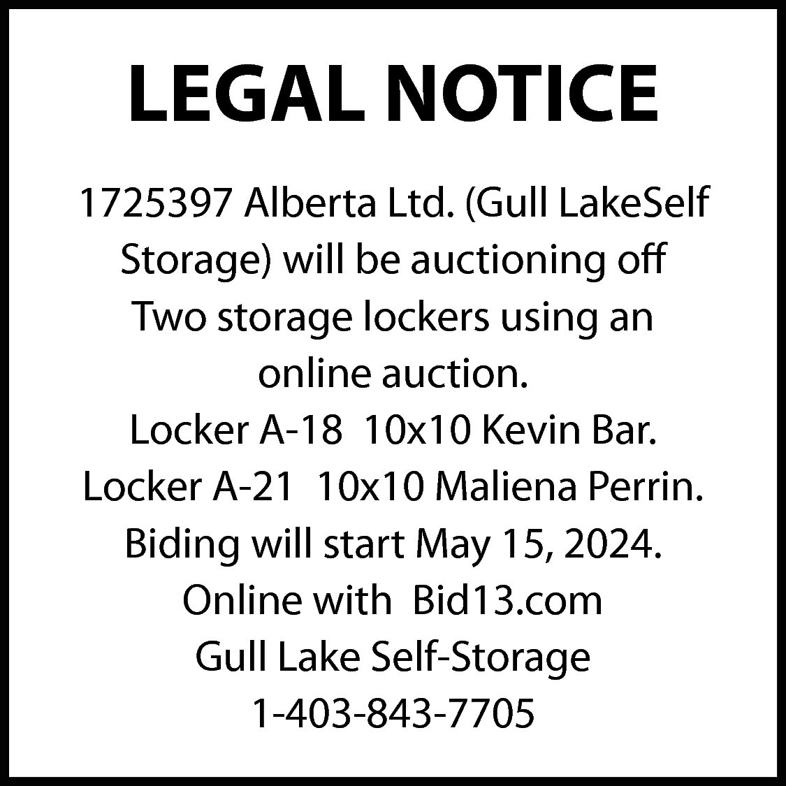LEGAL NOTICE <br>1725397 Alberta Ltd.  LEGAL NOTICE  1725397 Alberta Ltd. (Gull LakeSelf  Storage) will be auctioning off  Two storage lockers using an  online auction.  Locker A-18 10x10 Kevin Bar.  Locker A-21 10x10 Maliena Perrin.  Biding will start May 15, 2024.  Online with Bid13.com  Gull Lake Self-Storage  1-403-843-7705    