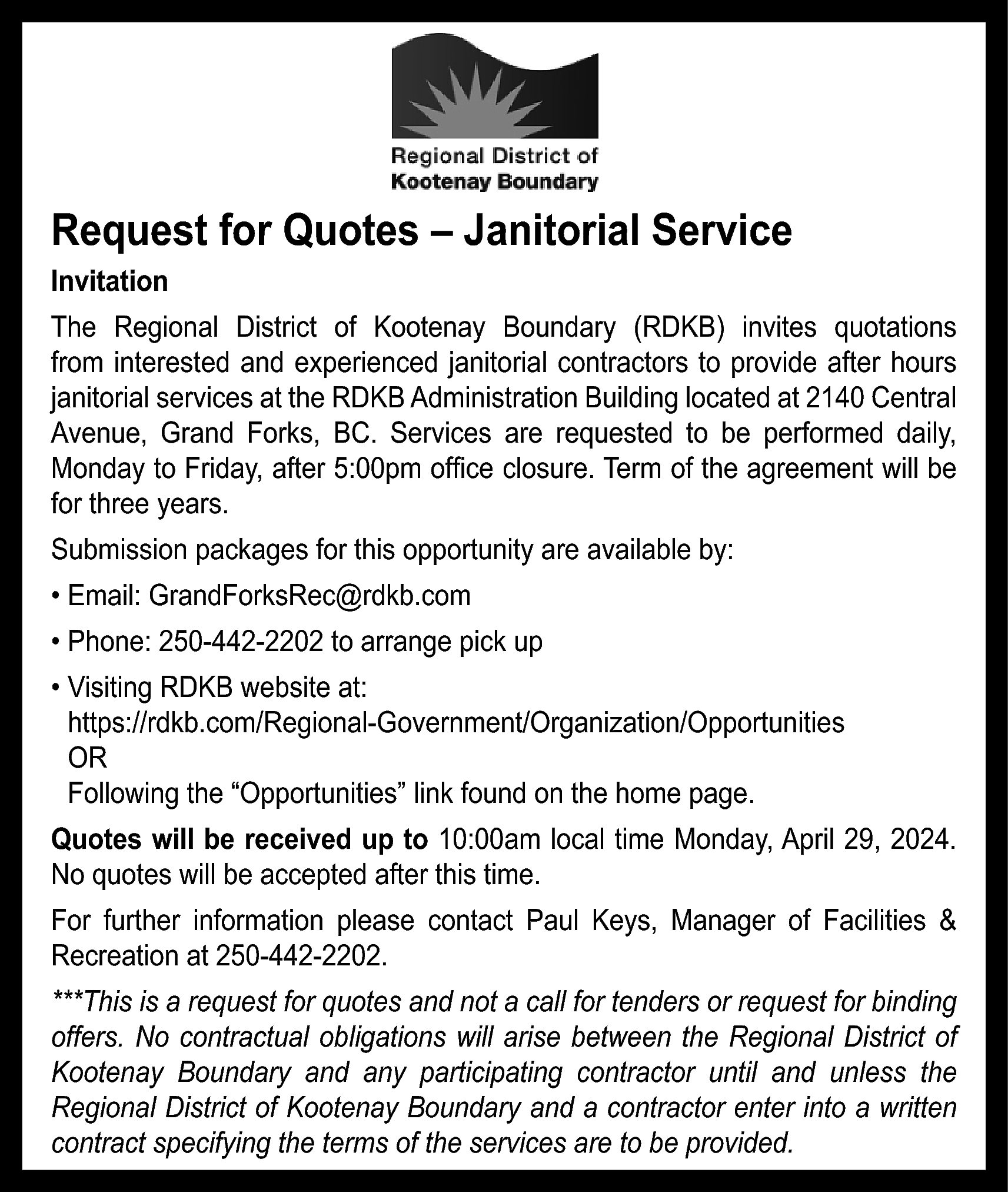 Request for Quotes – Janitorial  Request for Quotes – Janitorial Service  Invitation  The Regional District of Kootenay Boundary (RDKB) invites quotations  from interested and experienced janitorial contractors to provide after hours  janitorial services at the RDKB Administration Building located at 2140 Central  Avenue, Grand Forks, BC. Services are requested to be performed daily,  Monday to Friday, after 5:00pm office closure. Term of the agreement will be  for three years.  Submission packages for this opportunity are available by:  • Email: GrandForksRec@rdkb.com  • Phone: 250-442-2202 to arrange pick up  • Visiting RDKB website at:  https://rdkb.com/Regional-Government/Organization/Opportunities  OR  Following the “Opportunities” link found on the home page.  Quotes will be received up to 10:00am local time Monday, April 29, 2024.  No quotes will be accepted after this time.  For further information please contact Paul Keys, Manager of Facilities &  Recreation at 250-442-2202.  ***This is a request for quotes and not a call for tenders or request for binding  offers. No contractual obligations will arise between the Regional District of  Kootenay Boundary and any participating contractor until and unless the  Regional District of Kootenay Boundary and a contractor enter into a written  contract specifying the terms of the services are to be provided.    