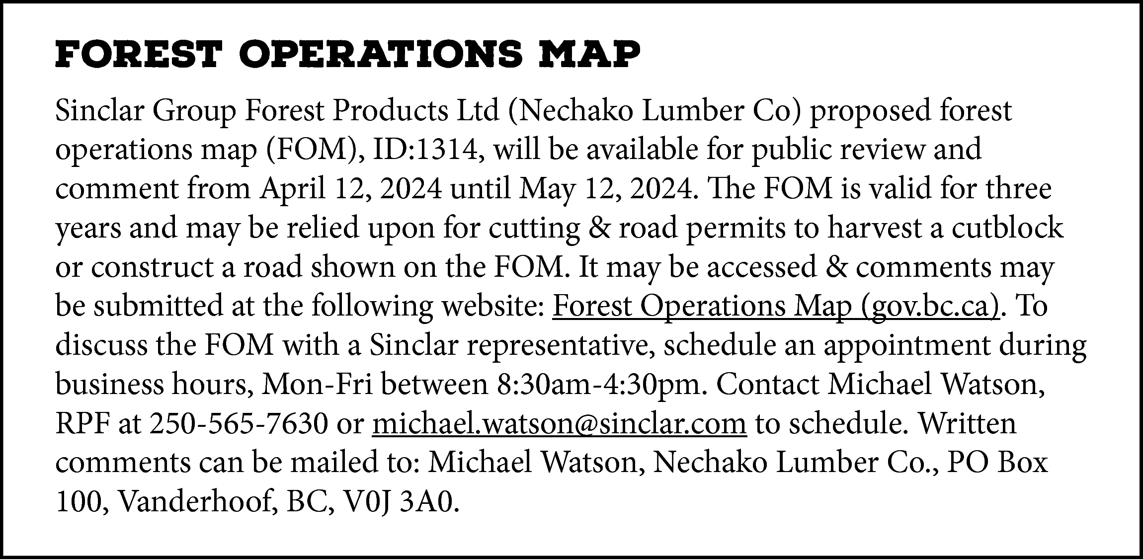 FOREST OPERATIONS MAP <br>Sinclar Group  FOREST OPERATIONS MAP  Sinclar Group Forest Products Ltd (Nechako Lumber Co) proposed forest  operations map (FOM), ID:1314, will be available for public review and  comment from April 12, 2024 until May 12, 2024. The FOM is valid for three  years and may be relied upon for cutting & road permits to harvest a cutblock  or construct a road shown on the FOM. It may be accessed & comments may  https://www2.gov.bc.ca/gov/content/home  be submitted at the following website: Forest Operations  Map (gov.bc.ca). To  discuss the FOM with a Sinclar representative, schedule an appointment during  business hours, Mon-Fri between 8:30am-4:30pm. Contact Michael Watson,  RPF at 250-565-7630 or michael.watson@sinclar.com to schedule. Written  comments can be mailed to: Michael Watson, Nechako Lumber Co., PO Box  100, Vanderhoof, BC, V0J 3A0.    