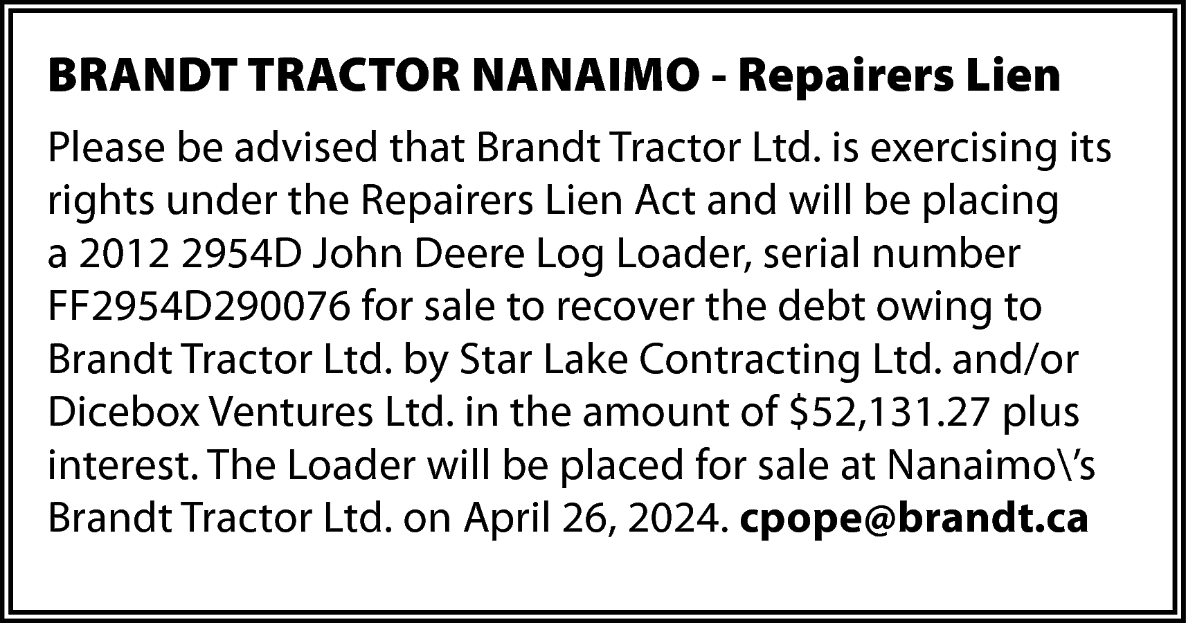 BRANDT TRACTOR NANAIMO - Repairers  BRANDT TRACTOR NANAIMO - Repairers Lien  Please be advised that Brandt Tractor Ltd. is exercising its  rights under the Repairers Lien Act and will be placing  a 2012 2954D John Deere Log Loader, serial number  FF2954D290076 for sale to recover the debt owing to  Brandt Tractor Ltd. by Star Lake Contracting Ltd. and/or  Dicebox Ventures Ltd. in the amount of $52,131.27 plus  interest. The Loader will be placed for sale at Nanaimo’s  Brandt Tractor Ltd. on April 26, 2024. cpope@brandt.ca    