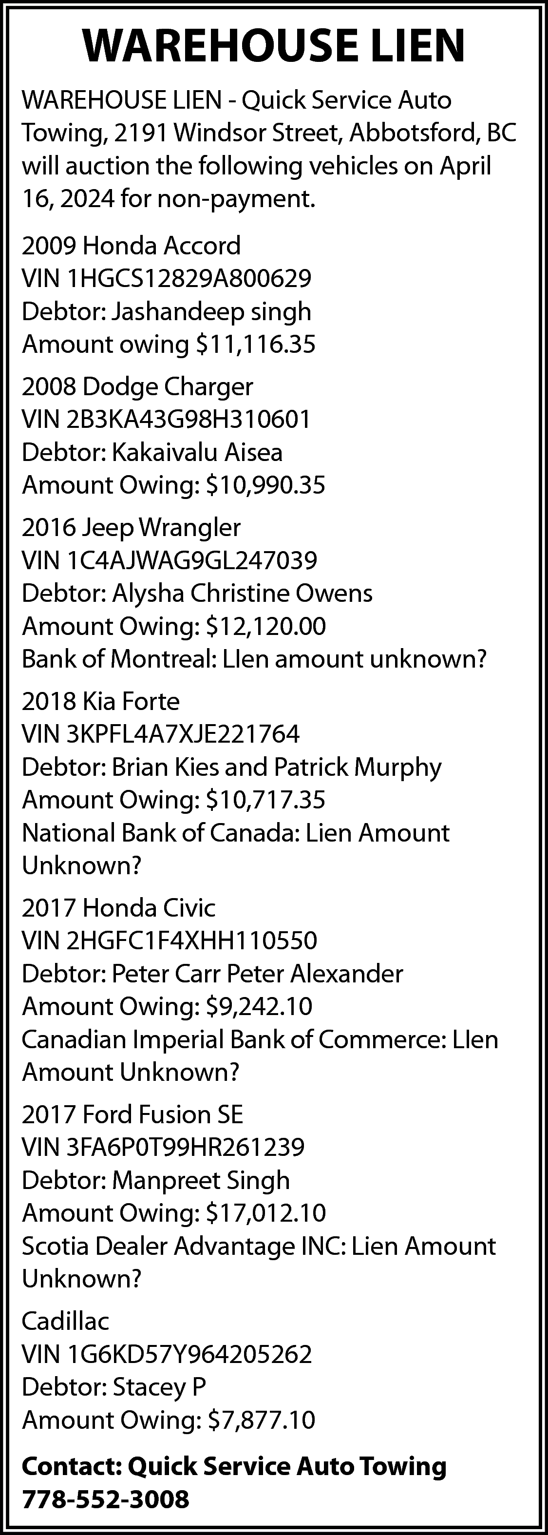 WAREHOUSE LIEN <br>WAREHOUSE LIEN -  WAREHOUSE LIEN  WAREHOUSE LIEN - Quick Service Auto  Towing, 2191 Windsor Street, Abbotsford, BC  will auction the following vehicles on April  16, 2024 for non-payment.  2009 Honda Accord  VIN 1HGCS12829A800629  Debtor: Jashandeep singh  Amount owing $11,116.35  2008 Dodge Charger  VIN 2B3KA43G98H310601  Debtor: Kakaivalu Aisea  Amount Owing: $10,990.35  2016 Jeep Wrangler  VIN 1C4AJWAG9GL247039  Debtor: Alysha Christine Owens  Amount Owing: $12,120.00  Bank of Montreal: LIen amount unknown?  2018 Kia Forte  VIN 3KPFL4A7XJE221764  Debtor: Brian Kies and Patrick Murphy  Amount Owing: $10,717.35  National Bank of Canada: Lien Amount  Unknown?  2017 Honda Civic  VIN 2HGFC1F4XHH110550  Debtor: Peter Carr Peter Alexander  Amount Owing: $9,242.10  Canadian Imperial Bank of Commerce: LIen  Amount Unknown?  2017 Ford Fusion SE  VIN 3FA6P0T99HR261239  Debtor: Manpreet Singh  Amount Owing: $17,012.10  Scotia Dealer Advantage INC: Lien Amount  Unknown?  Cadillac  VIN 1G6KD57Y964205262  Debtor: Stacey P  Amount Owing: $7,877.10  Contact: Quick Service Auto Towing  778-552-3008    