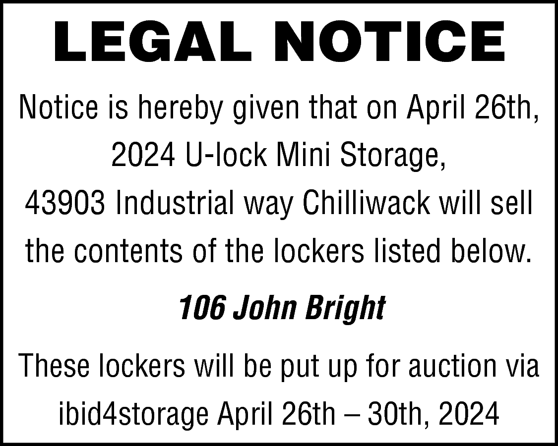 LEGAL NOTICE <br>Notice is hereby  LEGAL NOTICE  Notice is hereby given that on April 26th,  2024 U-lock Mini Storage,  43903 Industrial way Chilliwack will sell  the contents of the lockers listed below.  106 John Bright  These lockers will be put up for auction via  ibid4storage April 26th – 30th, 2024    