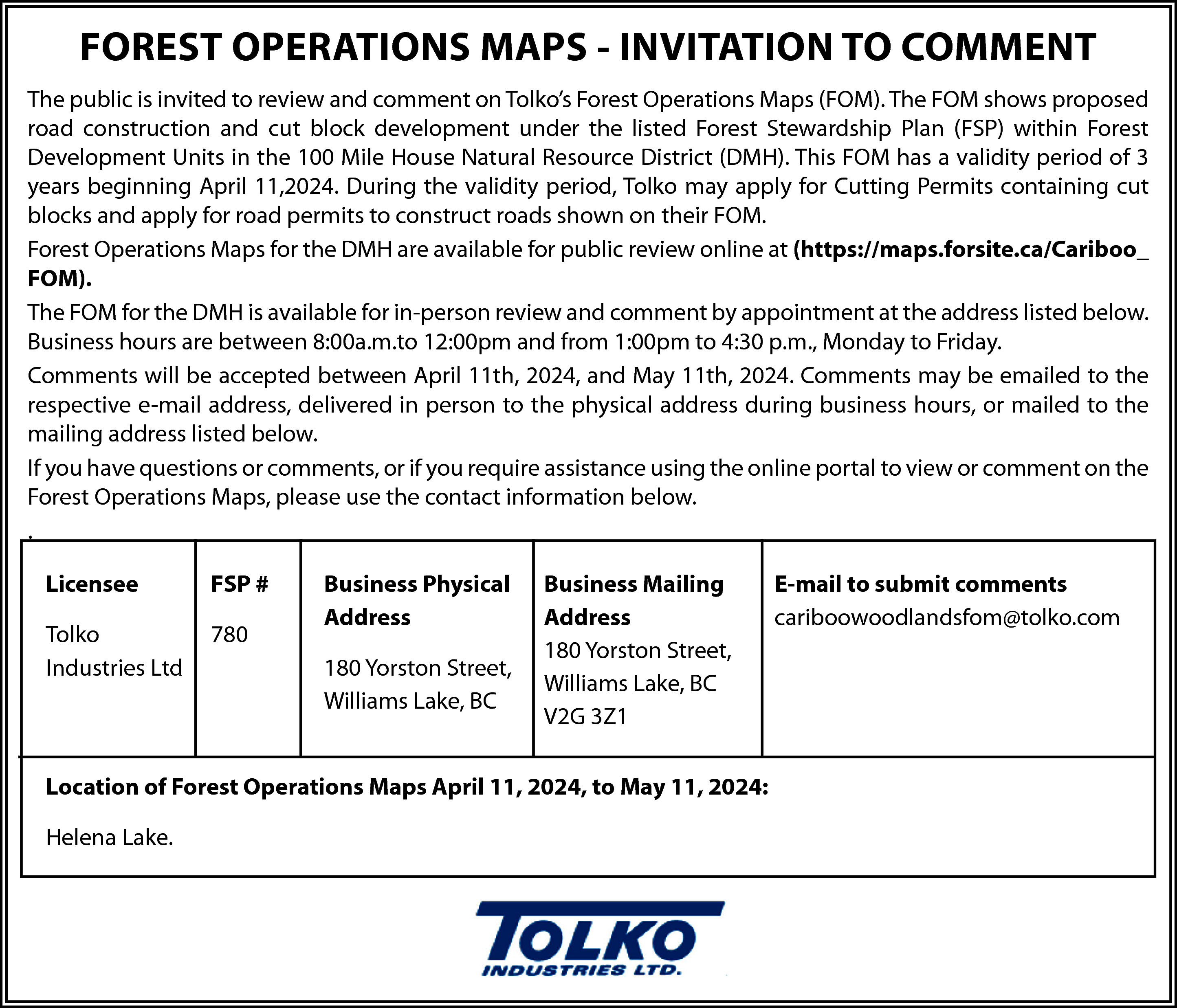 FOREST OPERATIONS MAPS - INVITATION  FOREST OPERATIONS MAPS - INVITATION TO COMMENT  The public is invited to review and comment on Tolko’s Forest Operations Maps (FOM). The FOM shows proposed  road construction and cut block development under the listed Forest Stewardship Plan (FSP) within Forest  Development Units in the 100 Mile House Natural Resource District (DMH). This FOM has a validity period of 3  years beginning April 11,2024. During the validity period, Tolko may apply for Cutting Permits containing cut  blocks and apply for road permits to construct roads shown on their FOM.  Forest Operations Maps for the DMH are available for public review online at (https://maps.forsite.ca/Cariboo_  FOM).  The FOM for the DMH is available for in-person review and comment by appointment at the address listed below.  Business hours are between 8:00a.m.to 12:00pm and from 1:00pm to 4:30 p.m., Monday to Friday.  Comments will be accepted between April 11th, 2024, and May 11th, 2024. Comments may be emailed to the  respective e-mail address, delivered in person to the physical address during business hours, or mailed to the  mailing address listed below.  If you have questions or comments, or if you require assistance using the online portal to view or comment on the  Forest Operations Maps, please use the contact information below.  .  Licensee    FSP #    Tolko  Industries Ltd    780    Business Physical  Address  180 Yorston Street,  Williams Lake, BC    Business Mailing  Address  180 Yorston Street,  Williams Lake, BC  V2G 3Z1    Location of Forest Operations Maps April 11, 2024, to May 11, 2024:  Helena Lake.    E-mail to submit comments  cariboowoodlandsfom@tolko.com    