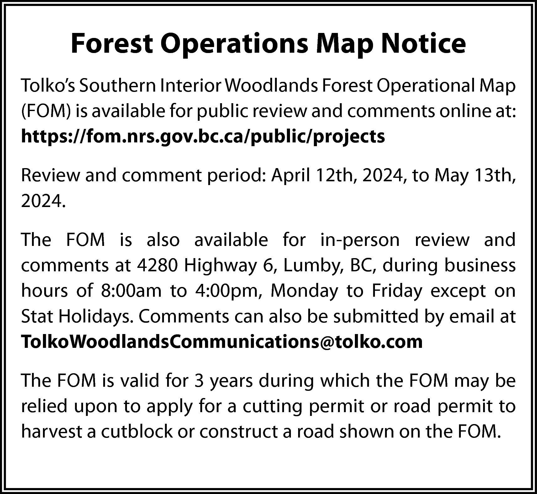 Forest Operations Map Notice <br>Tolko’s  Forest Operations Map Notice  Tolko’s Southern Interior Woodlands Forest Operational Map  (FOM) is available for public review and comments online at:  https://fom.nrs.gov.bc.ca/public/projects  Review and comment period: April 12th, 2024, to May 13th,  2024.  The FOM is also available for in-person review and  comments at 4280 Highway 6, Lumby, BC, during business  hours of 8:00am to 4:00pm, Monday to Friday except on  Stat Holidays. Comments can also be submitted by email at  TolkoWoodlandsCommunications@tolko.com  The FOM is valid for 3 years during which the FOM may be  relied upon to apply for a cutting permit or road permit to  harvest a cutblock or construct a road shown on the FOM.    