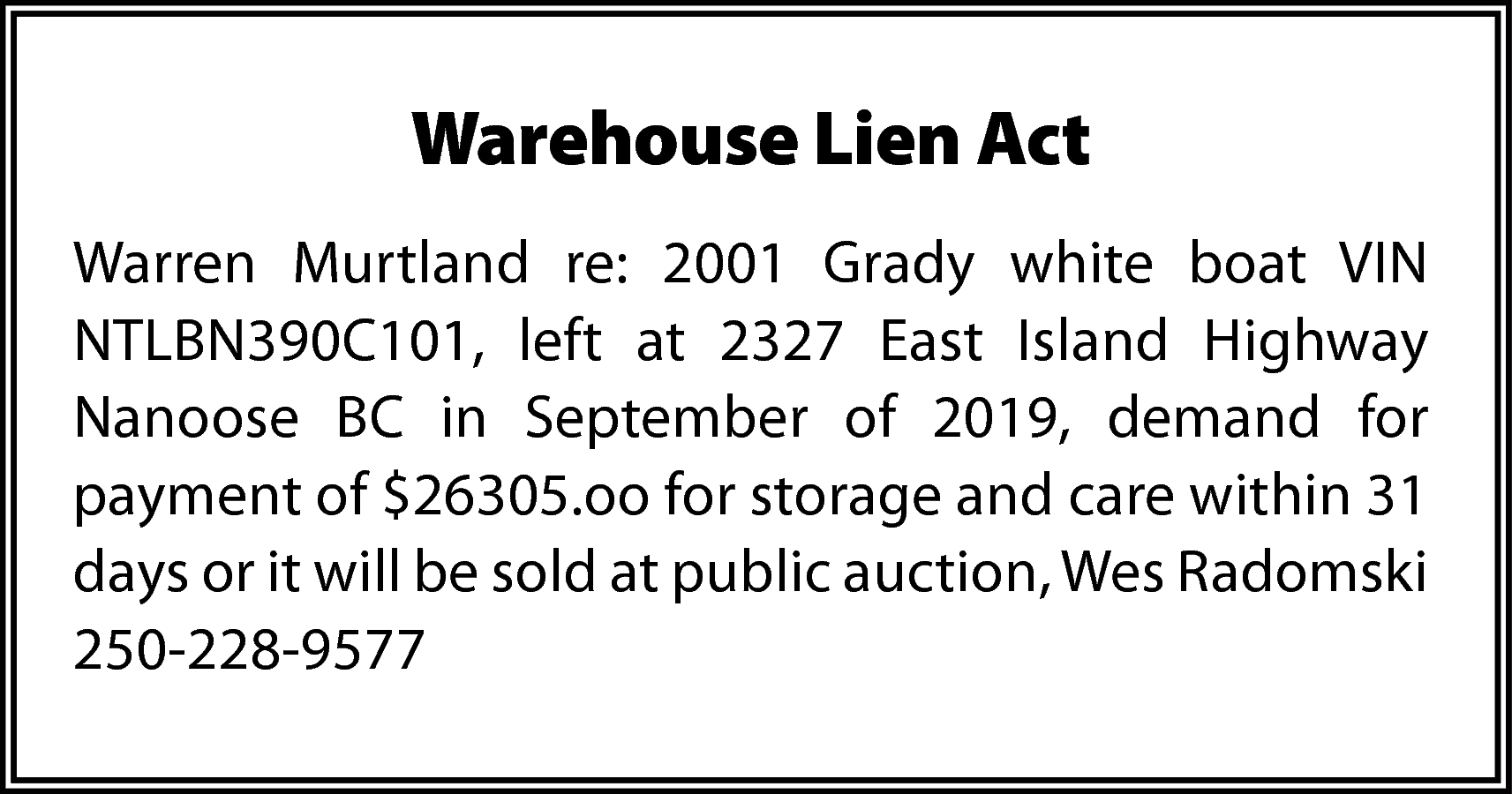 Warehouse Lien Act <br>Warren Murtland  Warehouse Lien Act  Warren Murtland re: 2001 Grady white boat VIN  NTLBN390C101, left at 2327 East Island Highway  Nanoose BC in September of 2019, demand for  payment of $26305.oo for storage and care within 31  days or it will be sold at public auction, Wes Radomski  250-228-9577    