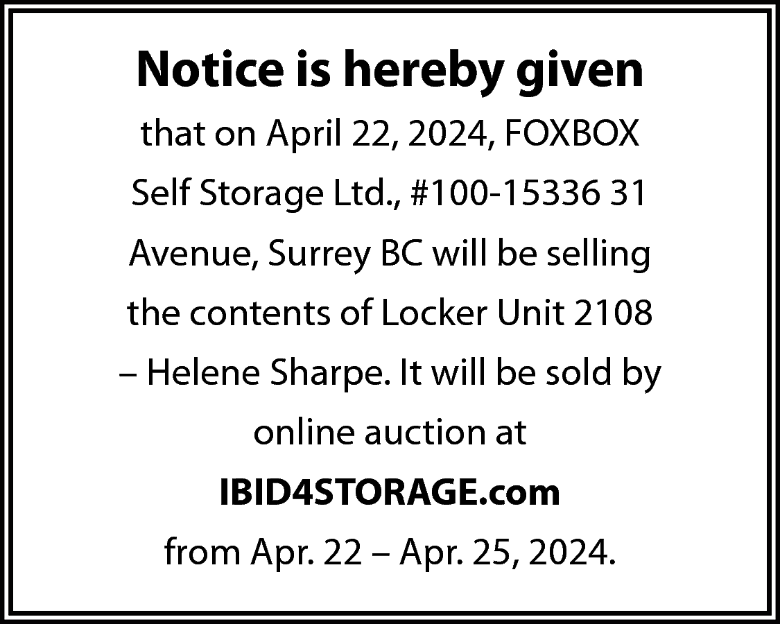 Notice is hereby given <br>that  Notice is hereby given  that on April 22, 2024, FOXBOX  Self Storage Ltd., #100-15336 31  Avenue, Surrey BC will be selling  the contents of Locker Unit 2108  – Helene Sharpe. It will be sold by  online auction at  IBID4STORAGE.com  from Apr. 22 – Apr. 25, 2024.    