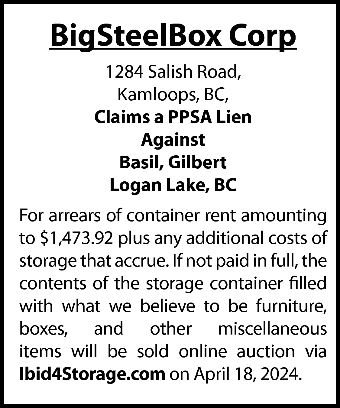 BigSteelBox Corp <br>1284 Salish Road,  BigSteelBox Corp  1284 Salish Road,  Kamloops, BC,  Claims a PPSA Lien  Against  Basil, Gilbert  Logan Lake, BC  For arrears of container rent amounting  to $1,473.92 plus any additional costs of  storage that accrue. If not paid in full, the  contents of the storage container filled  with what we believe to be furniture,  boxes, and other miscellaneous  items will be sold online auction via  Ibid4Storage.com on April 18, 2024.    