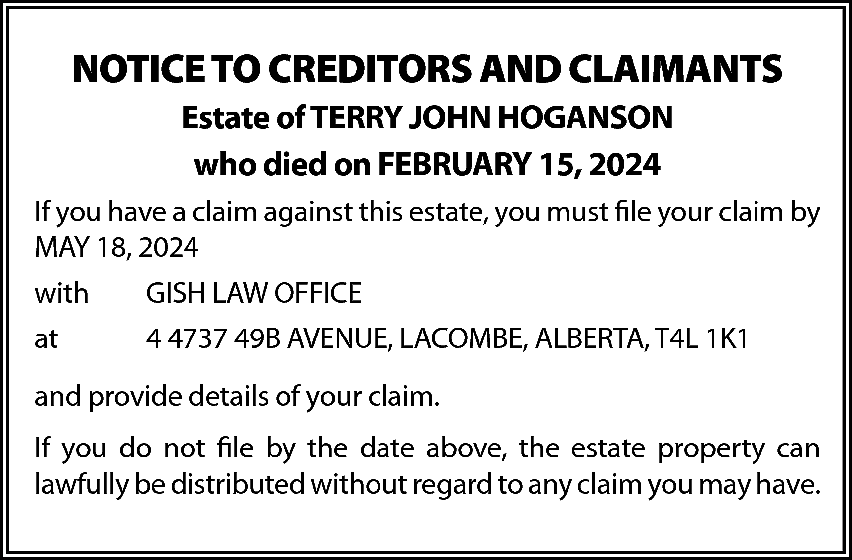 NOTICE TO CREDITORS AND CLAIMANTS  NOTICE TO CREDITORS AND CLAIMANTS  Estate of TERRY JOHN HOGANSON  who died on FEBRUARY 15, 2024  If you have a claim against this estate, you must file your claim by  MAY 18, 2024  with    GISH LAW OFFICE    at    4 4737 49B AVENUE, LACOMBE, ALBERTA, T4L 1K1    and provide details of your claim.  If you do not file by the date above, the estate property can  lawfully be distributed without regard to any claim you may have.    