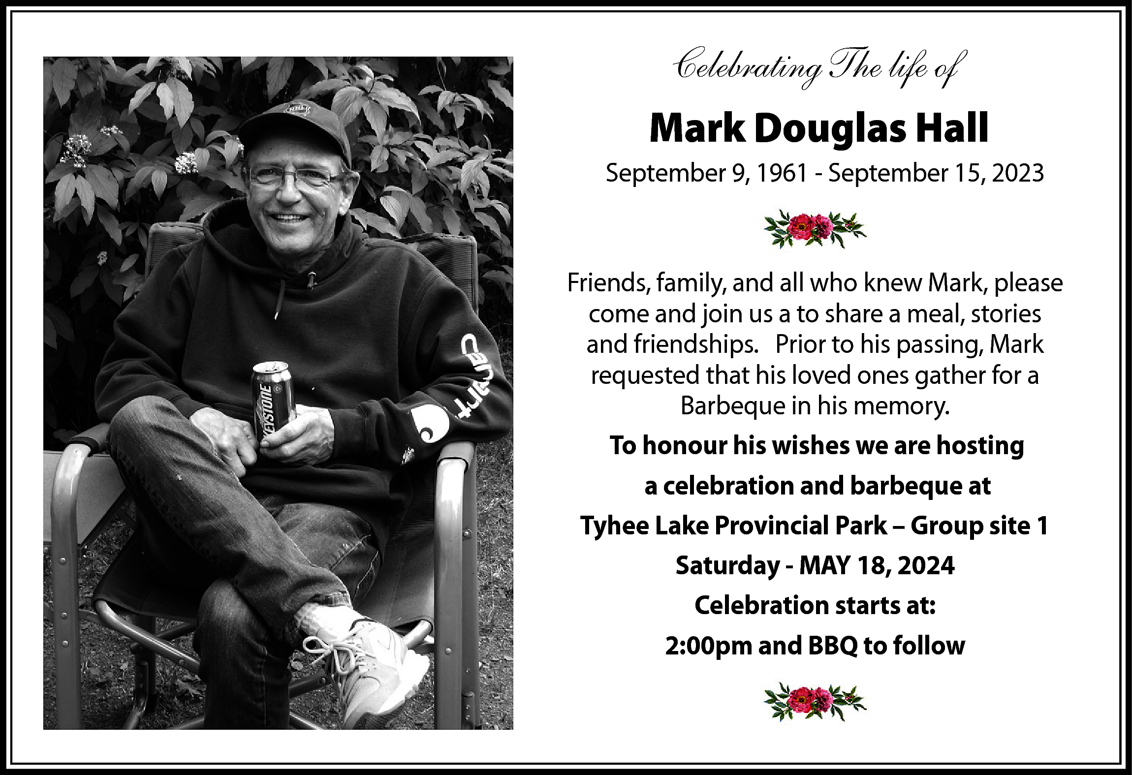 Celebrating The life of <br>Mark  Celebrating The life of  Mark Douglas Hall  September 9, 1961 - September 15, 2023    Friends, family, and all who knew Mark, please  come and join us a to share a meal, stories  and friendships. Prior to his passing, Mark  requested that his loved ones gather for a  Barbeque in his memory.  To honour his wishes we are hosting  a celebration and barbeque at  Tyhee Lake Provincial Park – Group site 1  Saturday - MAY 18, 2024  Celebration starts at:  2:00pm and BBQ to follow    