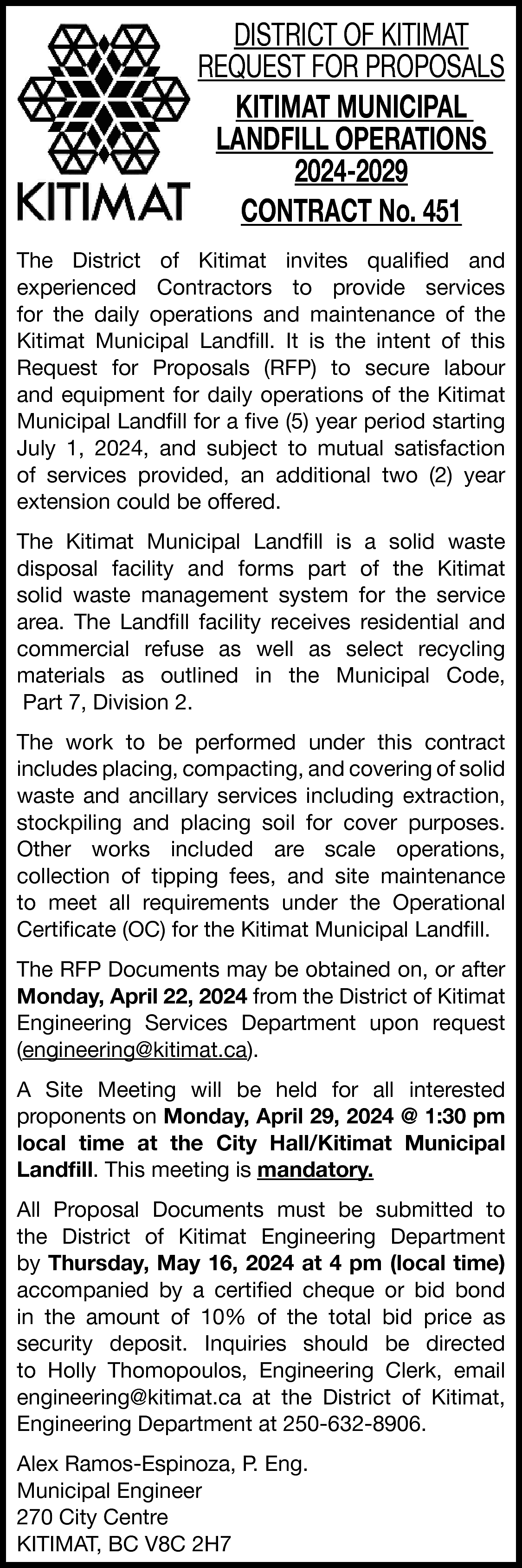 DISTRICT OF KITIMAT <br>REQUEST FOR  DISTRICT OF KITIMAT  REQUEST FOR PROPOSALS  KITIMAT MUNICIPAL  LANDFILL OPERATIONS  2024-2029  CONTRACT No. 451  The District of Kitimat invites qualified and  experienced Contractors to provide services  for the daily operations and maintenance of the  Kitimat Municipal Landfill. It is the intent of this  Request for Proposals (RFP) to secure labour  and equipment for daily operations of the Kitimat  Municipal Landfill for a five (5) year period starting  July 1, 2024, and subject to mutual satisfaction  of services provided, an additional two (2) year  extension could be offered.  The Kitimat Municipal Landfill is a solid waste  disposal facility and forms part of the Kitimat  solid waste management system for the service  area. The Landfill facility receives residential and  commercial refuse as well as select recycling  materials as outlined in the Municipal Code,  Part 7, Division 2.  The work to be performed under this contract  includes placing, compacting, and covering of solid  waste and ancillary services including extraction,  stockpiling and placing soil for cover purposes.  Other works included are scale operations,  collection of tipping fees, and site maintenance  to meet all requirements under the Operational  Certificate (OC) for the Kitimat Municipal Landfill.  The RFP Documents may be obtained on, or after  Monday, April 22, 2024 from the District of Kitimat  Engineering Services Department upon request  (engineering@kitimat.ca).  A Site Meeting will be held for all interested  proponents on Monday, April 29, 2024 @ 1:30 pm  local time at the City Hall/Kitimat Municipal  Landfill. This meeting is mandatory.  All Proposal Documents must be submitted to  the District of Kitimat Engineering Department  by Thursday, May 16, 2024 at 4 pm (local time)  accompanied by a certified cheque or bid bond  in the amount of 10% of the total bid price as  security deposit. Inquiries should be directed  to Holly Thomopoulos, Engineering Clerk, email  engineering@kitimat.ca at the District of Kitimat,  Engineering Department at 250-632-8906.  Alex Ramos-Espinoza, P. Eng.  Municipal Engineer  270 City Centre  KITIMAT, BC V8C 2H7    
