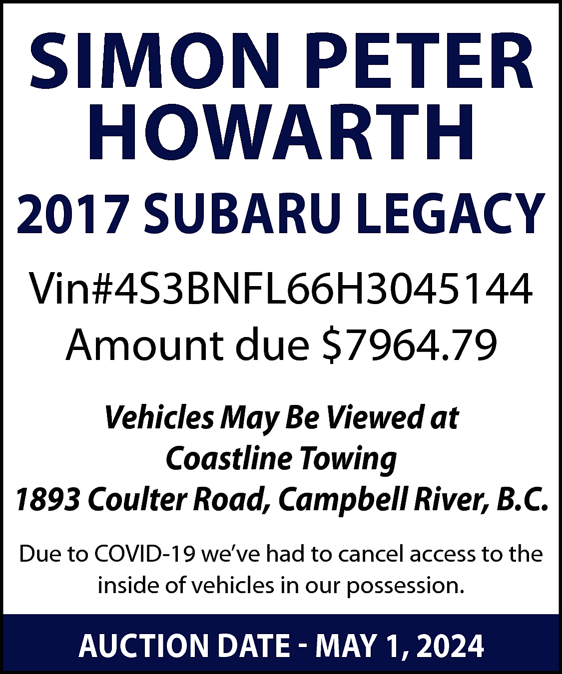 SIMON PETER <br>HOWARTH <br> <br>2017  SIMON PETER  HOWARTH    2017 SUBARU LEGACY  Vin#4S3BNFL66H3045144  Amount due $7964.79  Vehicles May Be Viewed at  Coastline Towing  1893 Coulter Road, Campbell River, B.C.  Due to COVID-19 we’ve had to cancel access to the  inside of vehicles in our possession.    AUCTION DATE - MAY 1, 2024    