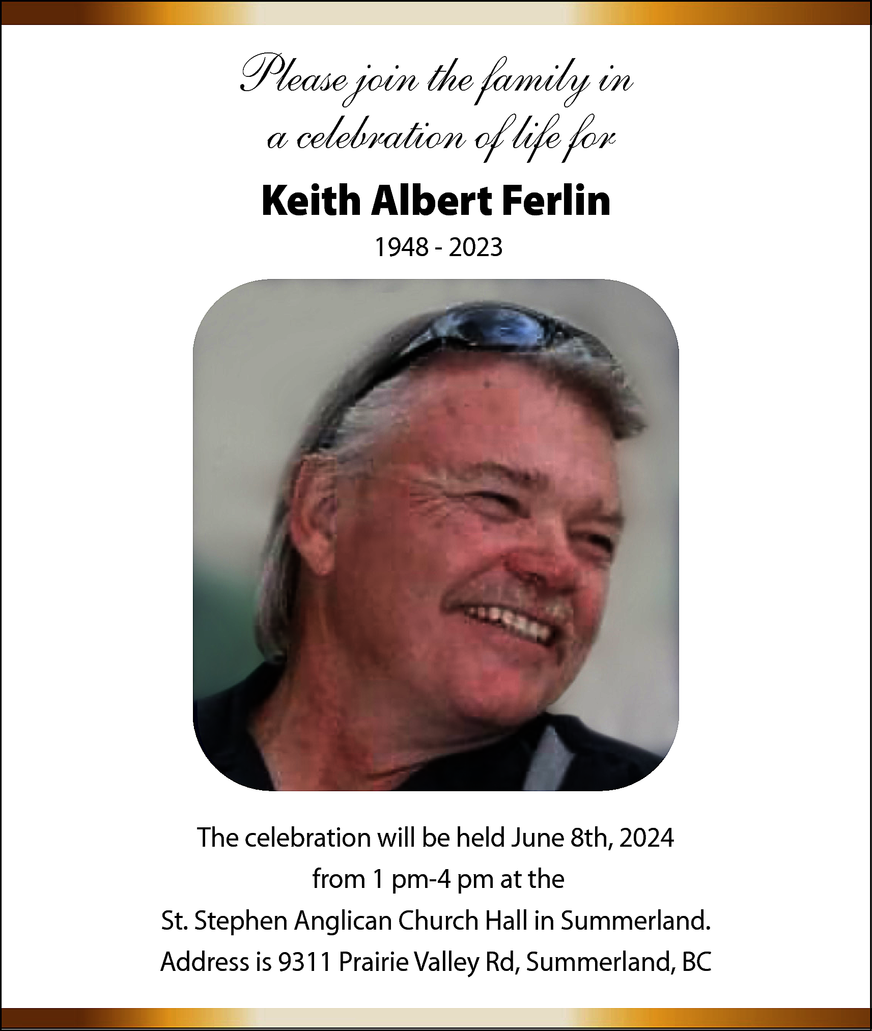 Please join the family in  Please join the family in  a celebration of life for  Keith Albert Ferlin  1948 - 2023    The celebration will be held June 8th, 2024  from 1 pm-4 pm at the  St. Stephen Anglican Church Hall in Summerland.  Address is 9311 Prairie Valley Rd, Summerland, BC    