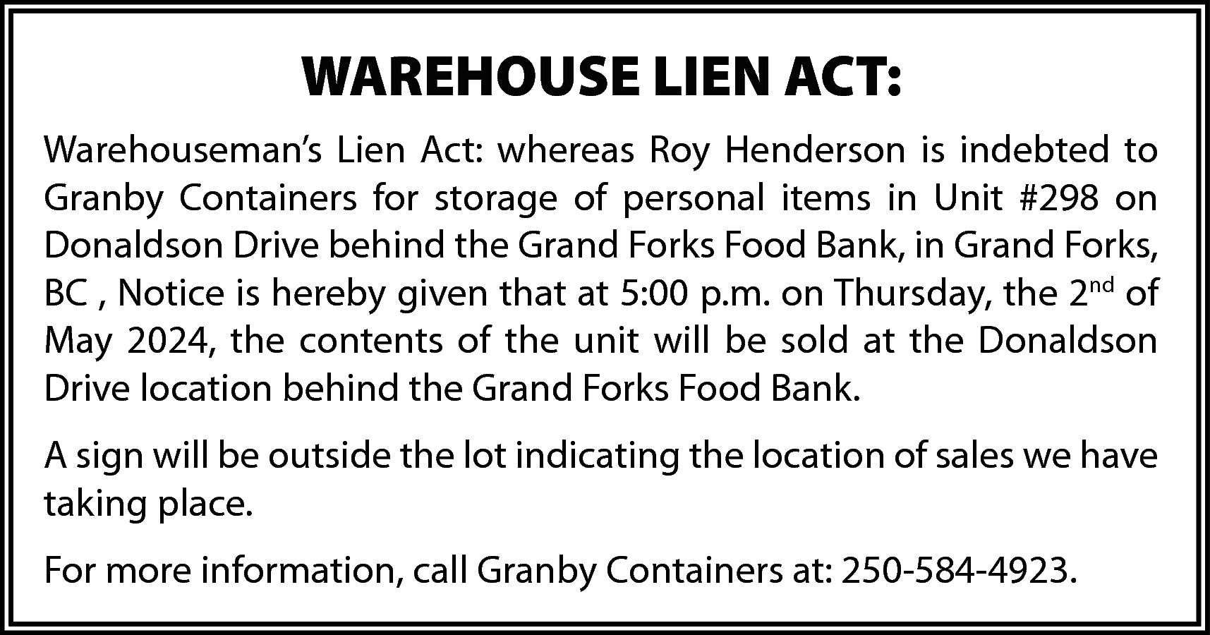 WAREHOUSE LIEN ACT: <br>Warehouseman’s Lien  WAREHOUSE LIEN ACT:  Warehouseman’s Lien Act: whereas Roy Henderson is indebted to  Granby Containers for storage of personal items in Unit #298 on  Donaldson Drive behind the Grand Forks Food Bank, in Grand Forks,  BC , Notice is hereby given that at 5:00 p.m. on Thursday, the 2nd of  May 2024, the contents of the unit will be sold at the Donaldson  Drive location behind the Grand Forks Food Bank.  A sign will be outside the lot indicating the location of sales we have  taking place.  For more information, call Granby Containers at: 250-584-4923.    