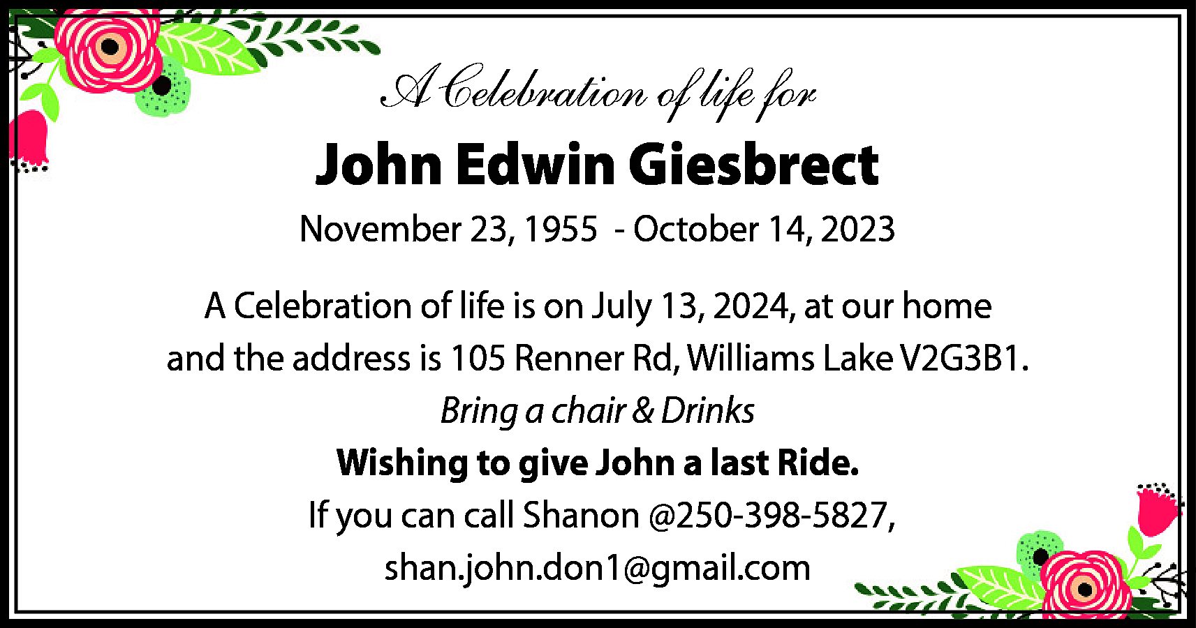 A Celebration of life for  A Celebration of life for  John Edwin Giesbrect  November 23, 1955 - October 14, 2023  A Celebration of life is on July 13, 2024, at our home  and the address is 105 Renner Rd, Williams Lake V2G3B1.  Bring a chair & Drinks  Wishing to give John a last Ride.  If you can call Shanon @250-398-5827,  shan.john.don1@gmail.com    