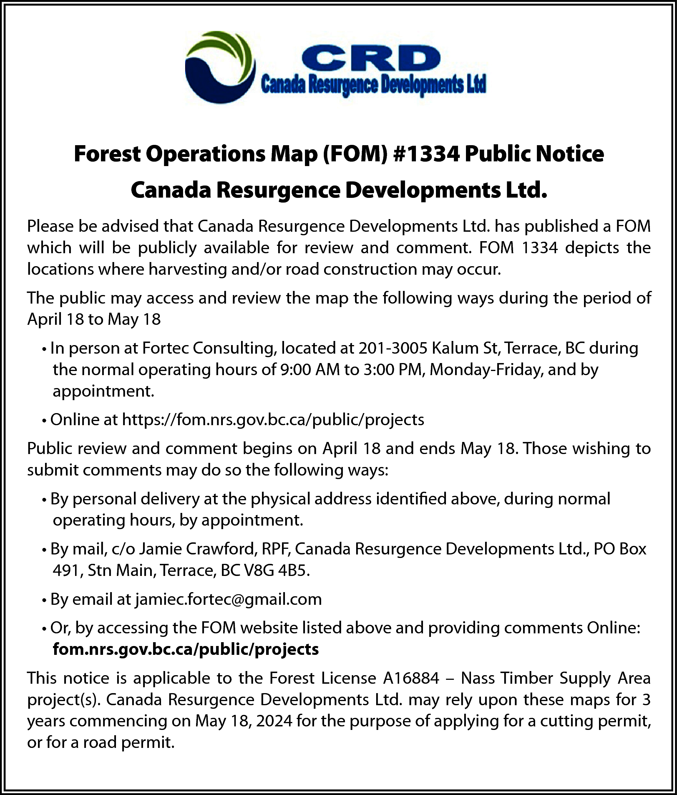 Forest Operations Map (FOM) #1334  Forest Operations Map (FOM) #1334 Public Notice  Canada Resurgence Developments Ltd.  Please be advised that Canada Resurgence Developments Ltd. has published a FOM  which will be publicly available for review and comment. FOM 1334 depicts the  locations where harvesting and/or road construction may occur.  The public may access and review the map the following ways during the period of  April 18 to May 18  • In person at Fortec Consulting, located at 201-3005 Kalum St, Terrace, BC during  the normal operating hours of 9:00 AM to 3:00 PM, Monday-Friday, and by  appointment.  • Online at https://fom.nrs.gov.bc.ca/public/projects  Public review and comment begins on April 18 and ends May 18. Those wishing to  submit comments may do so the following ways:  • By personal delivery at the physical address identified above, during normal  operating hours, by appointment.  • By mail, c/o Jamie Crawford, RPF, Canada Resurgence Developments Ltd., PO Box  491, Stn Main, Terrace, BC V8G 4B5.  • By email at jamiec.fortec@gmail.com  • Or, by accessing the FOM website listed above and providing comments Online:  fom.nrs.gov.bc.ca/public/projects  This notice is applicable to the Forest License A16884 – Nass Timber Supply Area  project(s). Canada Resurgence Developments Ltd. may rely upon these maps for 3  years commencing on May 18, 2024 for the purpose of applying for a cutting permit,  or for a road permit.    