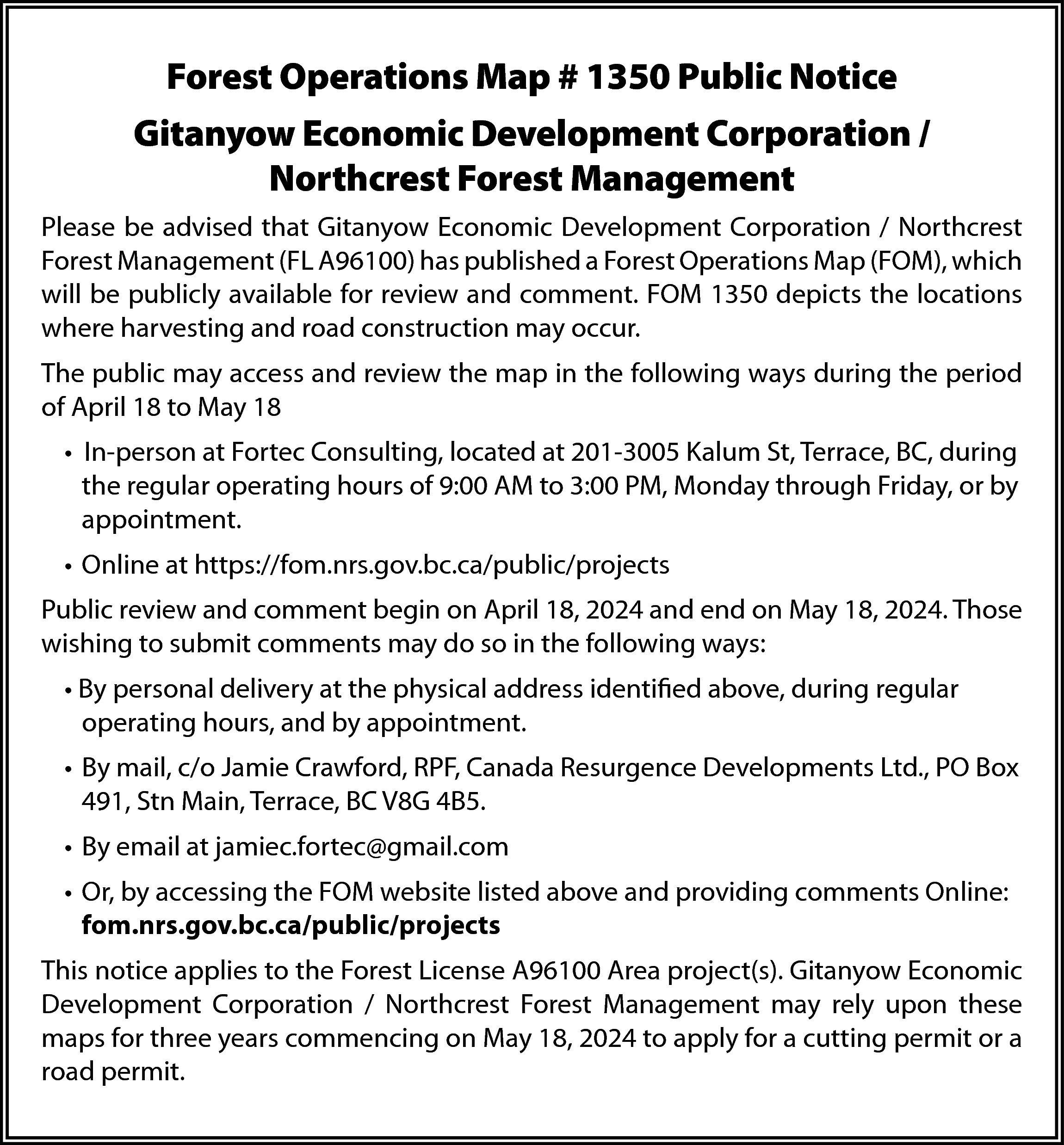 Forest Operations Map # 1350  Forest Operations Map # 1350 Public Notice  Gitanyow Economic Development Corporation /  Northcrest Forest Management  Please be advised that Gitanyow Economic Development Corporation / Northcrest  Forest Management (FL A96100) has published a Forest Operations Map (FOM), which  will be publicly available for review and comment. FOM 1350 depicts the locations  where harvesting and road construction may occur.  The public may access and review the map in the following ways during the period  of April 18 to May 18  • In-person at Fortec Consulting, located at 201-3005 Kalum St, Terrace, BC, during  the regular operating hours of 9:00 AM to 3:00 PM, Monday through Friday, or by  appointment.  • Online at https://fom.nrs.gov.bc.ca/public/projects  Public review and comment begin on April 18, 2024 and end on May 18, 2024. Those  wishing to submit comments may do so in the following ways:  • By personal delivery at the physical address identified above, during regular  operating hours, and by appointment.  • By mail, c/o Jamie Crawford, RPF, Canada Resurgence Developments Ltd., PO Box  491, Stn Main, Terrace, BC V8G 4B5.  • By email at jamiec.fortec@gmail.com  • Or, by accessing the FOM website listed above and providing comments Online:  fom.nrs.gov.bc.ca/public/projects  This notice applies to the Forest License A96100 Area project(s). Gitanyow Economic  Development Corporation / Northcrest Forest Management may rely upon these  maps for three years commencing on May 18, 2024 to apply for a cutting permit or a  road permit.    