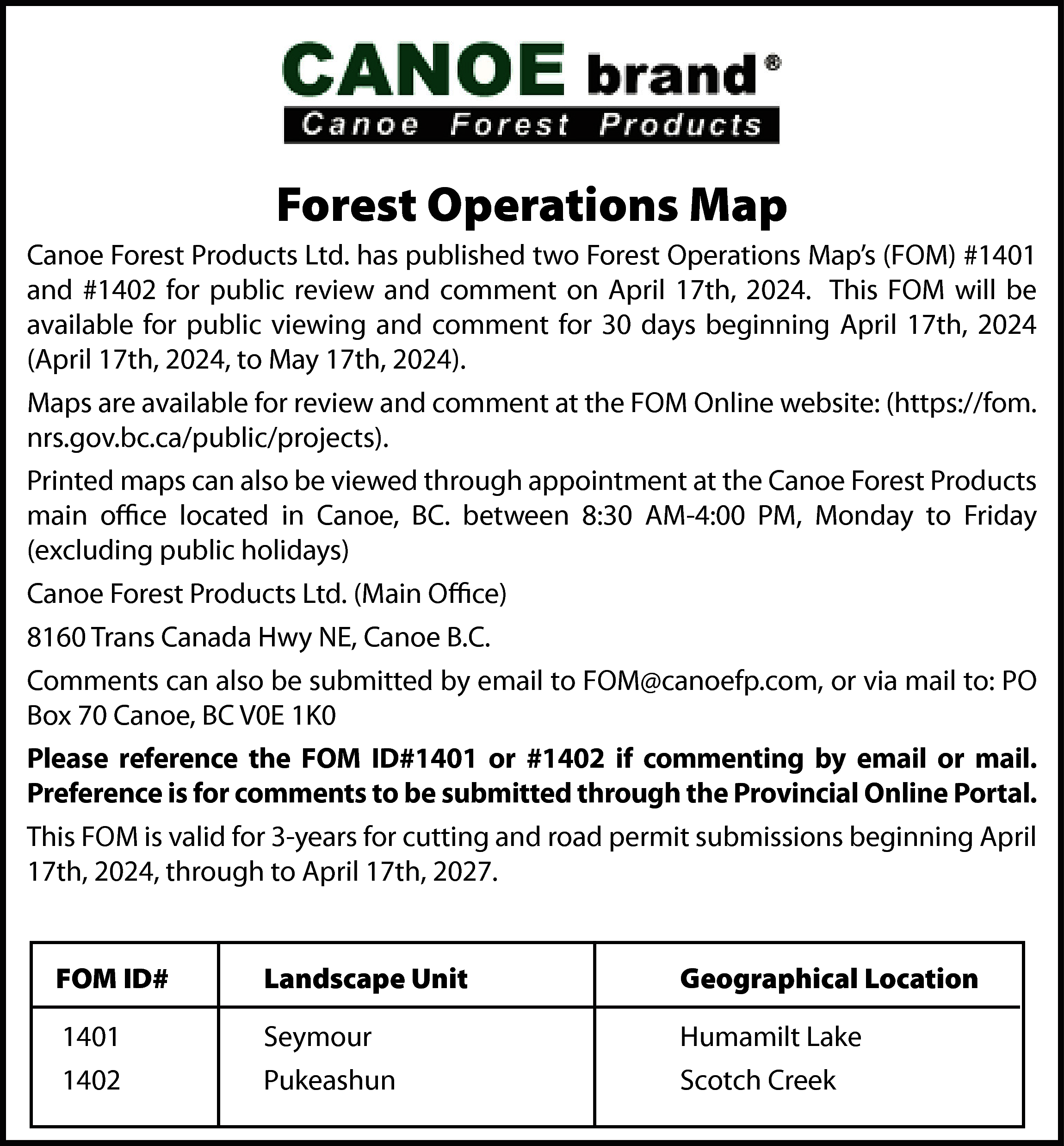 Forest Operations Map <br>Canoe Forest  Forest Operations Map  Canoe Forest Products Ltd. has published two Forest Operations Map’s (FOM) #1401  and #1402 for public review and comment on April 17th, 2024. This FOM will be  available for public viewing and comment for 30 days beginning April 17th, 2024  (April 17th, 2024, to May 17th, 2024).  Maps are available for review and comment at the FOM Online website: (https://fom.  nrs.gov.bc.ca/public/projects).  Printed maps can also be viewed through appointment at the Canoe Forest Products  main office located in Canoe, BC. between 8:30 AM-4:00 PM, Monday to Friday  (excluding public holidays)  Canoe Forest Products Ltd. (Main Office)  8160 Trans Canada Hwy NE, Canoe B.C.  Comments can also be submitted by email to FOM@canoefp.com, or via mail to: PO  Box 70 Canoe, BC V0E 1K0  Please reference the FOM ID#1401 or #1402 if commenting by email or mail.  Preference is for comments to be submitted through the Provincial Online Portal.  This FOM is valid for 3-years for cutting and road permit submissions beginning April  17th, 2024, through to April 17th, 2027.  FOM ID#    Landscape Unit    Geographical Location    1401  1402    Seymour  Pukeashun    Humamilt Lake  Scotch Creek    