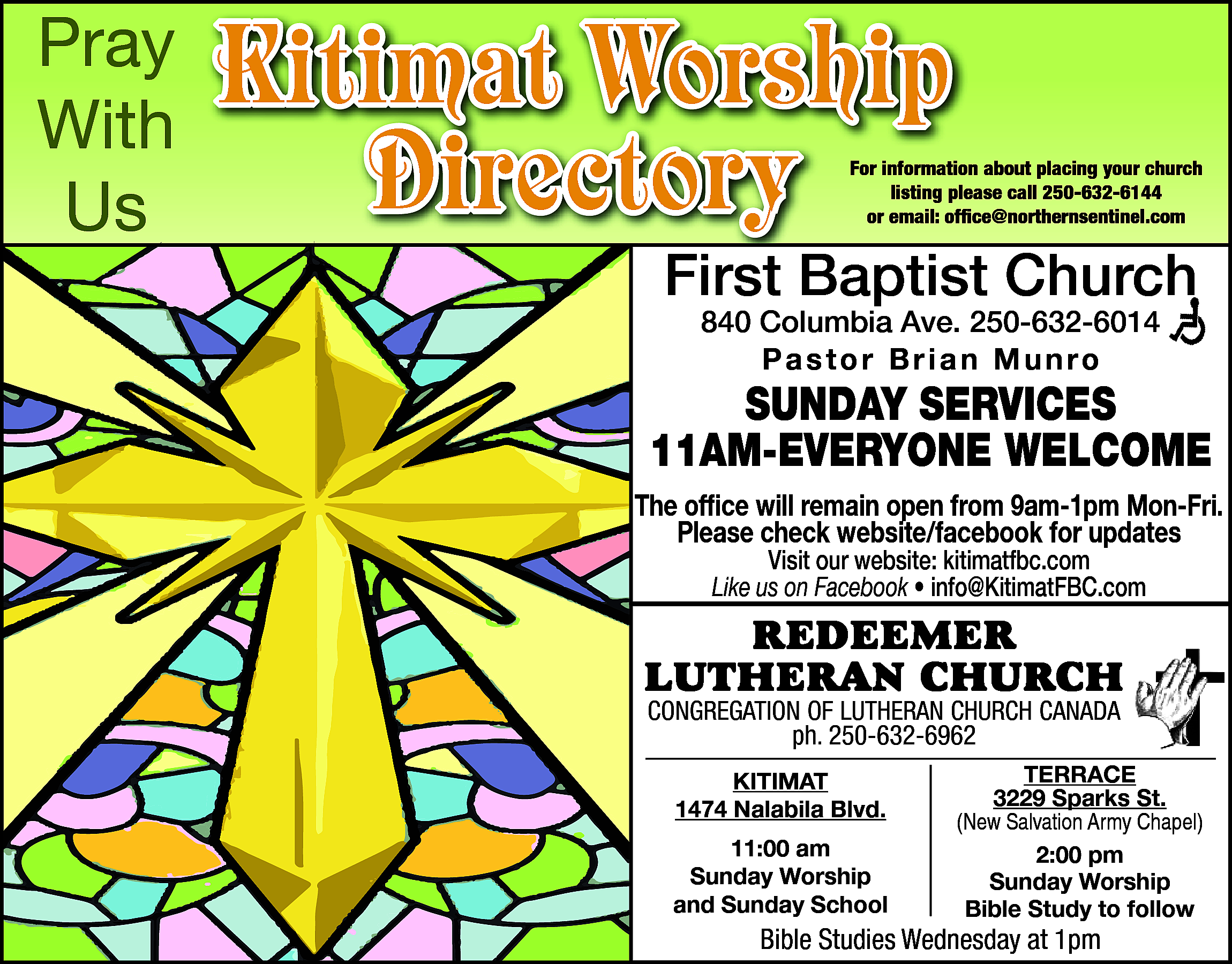 Pray <br>With <br>Us <br> <br>Kitimat  Pray  With  Us    Kitimat Worship  Directory    For information about placing your church  listing please call 250-632-6144  or email: office@northernsentinel.com    First Baptist Church  840 Columbia Ave. 250-632-6014  Pastor Brian Munro    SUNDAY SERVICES  11AM-EVERYONE WELCOME  The office will remain open from 9am-1pm Mon-Fri.  Please check website/facebook for updates  Visit our website: kitimatfbc.com  Like us on Facebook • info@KitimatFBC.com    RedeemeR  LutheRan ChuRCh  Congregation of Lutheran ChurCh Canada  ph. 250-632-6962  ph. 250-632-6962  • Pastor Alan Visser  Kitimat  Kitimat  1474 Nalabila Blvd.    1474 Nalabila Blvd.  11:00 am  11:00  am  Sunday Worship  Sunday  Worship  and Sunday School    terrace  3229  Sparks St.  terrace  (New Salvation Army Chapel)  3229 Sparks St.  2:00 pm  (NewSunday  SalvationWorship  Army Chapel)  Bible Study to follow    Bible  on Facebook  BibleStudies  StudiesAvailable  Wednesday  at 1pm    