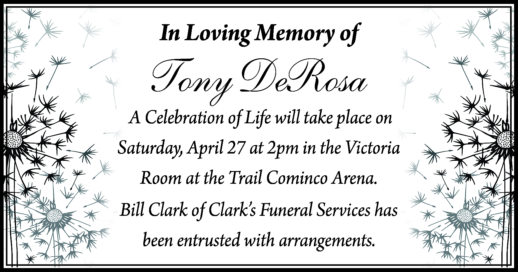 In Loving Memory of <br>  In Loving Memory of    Tony DeRosa    A Celebration of Life will take place on  Saturday, April 27 at 2pm in the Victoria  Room at the Trail Cominco Arena.  Bill Clark of Clark’s Funeral Services has  been entrusted with arrangements.    