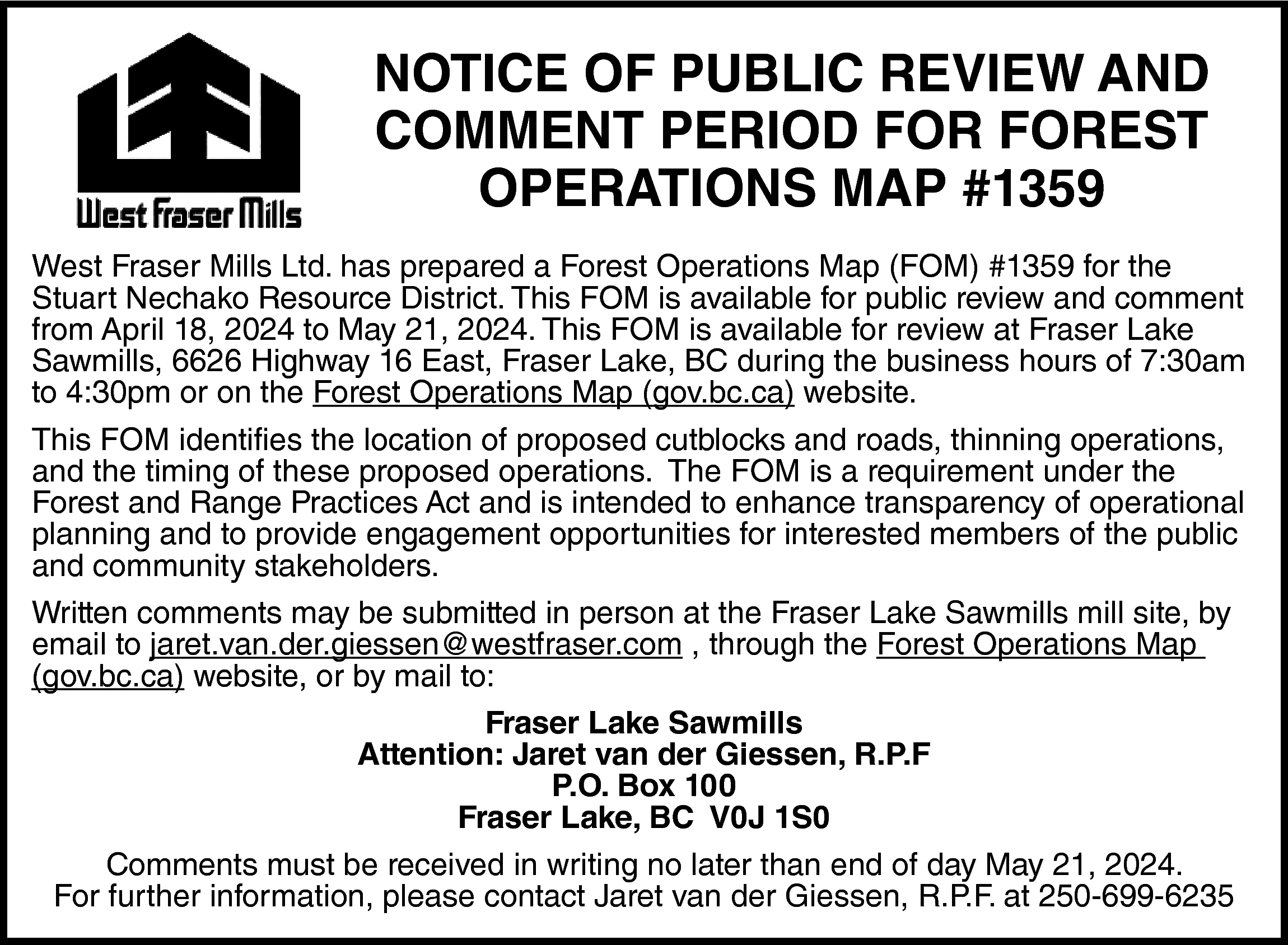 NOTICE OF PUBLIC REVIEW AND  NOTICE OF PUBLIC REVIEW AND  COMMENT PERIOD FOR FOREST  OPERATIONS MAP #1359  West Fraser Mills Ltd. has prepared a Forest Operations Map (FOM) #1359 for the  Stuart Nechako Resource District. This FOM is available for public review and comment  from April 18, 2024 to May 21, 2024. This FOM is available for review at Fraser Lake  Sawmills, 6626 Highway 16 East, Fraser Lake, BC during the business hours of 7:30am  to 4:30pm or on the Forest Operations Map (gov.bc.ca) website.  This FOM identifies the location of proposed cutblocks and roads, thinning operations,  and the timing of these proposed operations. The FOM is a requirement under the  Forest and Range Practices Act and is intended to enhance transparency of operational  planning and to provide engagement opportunities for interested members of the public  and community stakeholders.  Written comments may be submitted in person at the Fraser Lake Sawmills mill site, by  email to jaret.van.der.giessen@westfraser.com , through the Forest Operations Map  (gov.bc.ca) website, or by mail to:  Fraser Lake Sawmills  Attention: Jaret van der Giessen, R.P.F  P.O. Box 100  Fraser Lake, BC V0J 1S0  Comments must be received in writing no later than end of day May 21, 2024.  For further information, please contact Jaret van der Giessen, R.P.F. at 250-699-6235    