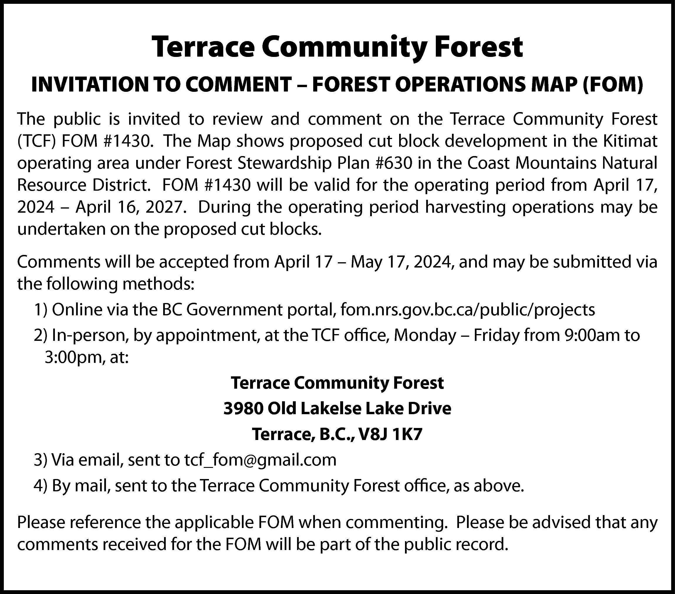 Terrace Community Forest <br>INVITATION TO  Terrace Community Forest  INVITATION TO COMMENT – FOREST OPERATIONS MAP (FOM)  The public is invited to review and comment on the Terrace Community Forest  (TCF) FOM #1430. The Map shows proposed cut block development in the Kitimat  operating area under Forest Stewardship Plan #630 in the Coast Mountains Natural  Resource District. FOM #1430 will be valid for the operating period from April 17,  2024 – April 16, 2027. During the operating period harvesting operations may be  undertaken on the proposed cut blocks.  Comments will be accepted from April 17 – May 17, 2024, and may be submitted via  the following methods:  1) Online via the BC Government portal, fom.nrs.gov.bc.ca/public/projects  2) In-person, by appointment, at the TCF office, Monday – Friday from 9:00am to  3:00pm, at:  Terrace Community Forest  3980 Old Lakelse Lake Drive  Terrace, B.C., V8J 1K7  3) Via email, sent to tcf_fom@gmail.com  4) By mail, sent to the Terrace Community Forest office, as above.  Please reference the applicable FOM when commenting. Please be advised that any  comments received for the FOM will be part of the public record.    