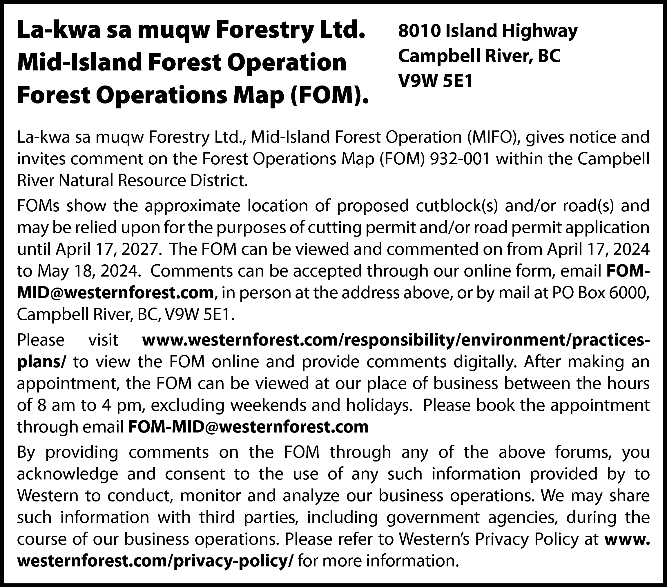La-kwa sa muqw Forestry Ltd.  La-kwa sa muqw Forestry Ltd.  Mid-Island Forest Operation  Forest Operations Map (FOM).    8010 Island Highway  Campbell River, BC  V9W 5E1    La-kwa sa muqw Forestry Ltd., Mid-Island Forest Operation (MIFO), gives notice and  invites comment on the Forest Operations Map (FOM) 932-001 within the Campbell  River Natural Resource District.  FOMs show the approximate location of proposed cutblock(s) and/or road(s) and  may be relied upon for the purposes of cutting permit and/or road permit application  until April 17, 2027. The FOM can be viewed and commented on from April 17, 2024  to May 18, 2024. Comments can be accepted through our online form, email FOMMID@westernforest.com, in person at the address above, or by mail at PO Box 6000,  Campbell River, BC, V9W 5E1.  Please visit www.westernforest.com/responsibility/environment/practicesplans/ to view the FOM online and provide comments digitally. After making an  appointment, the FOM can be viewed at our place of business between the hours  of 8 am to 4 pm, excluding weekends and holidays. Please book the appointment  through email FOM-MID@westernforest.com  By providing comments on the FOM through any of the above forums, you  acknowledge and consent to the use of any such information provided by to  Western to conduct, monitor and analyze our business operations. We may share  such information with third parties, including government agencies, during the  course of our business operations. Please refer to Western’s Privacy Policy at www.  westernforest.com/privacy-policy/ for more information.    