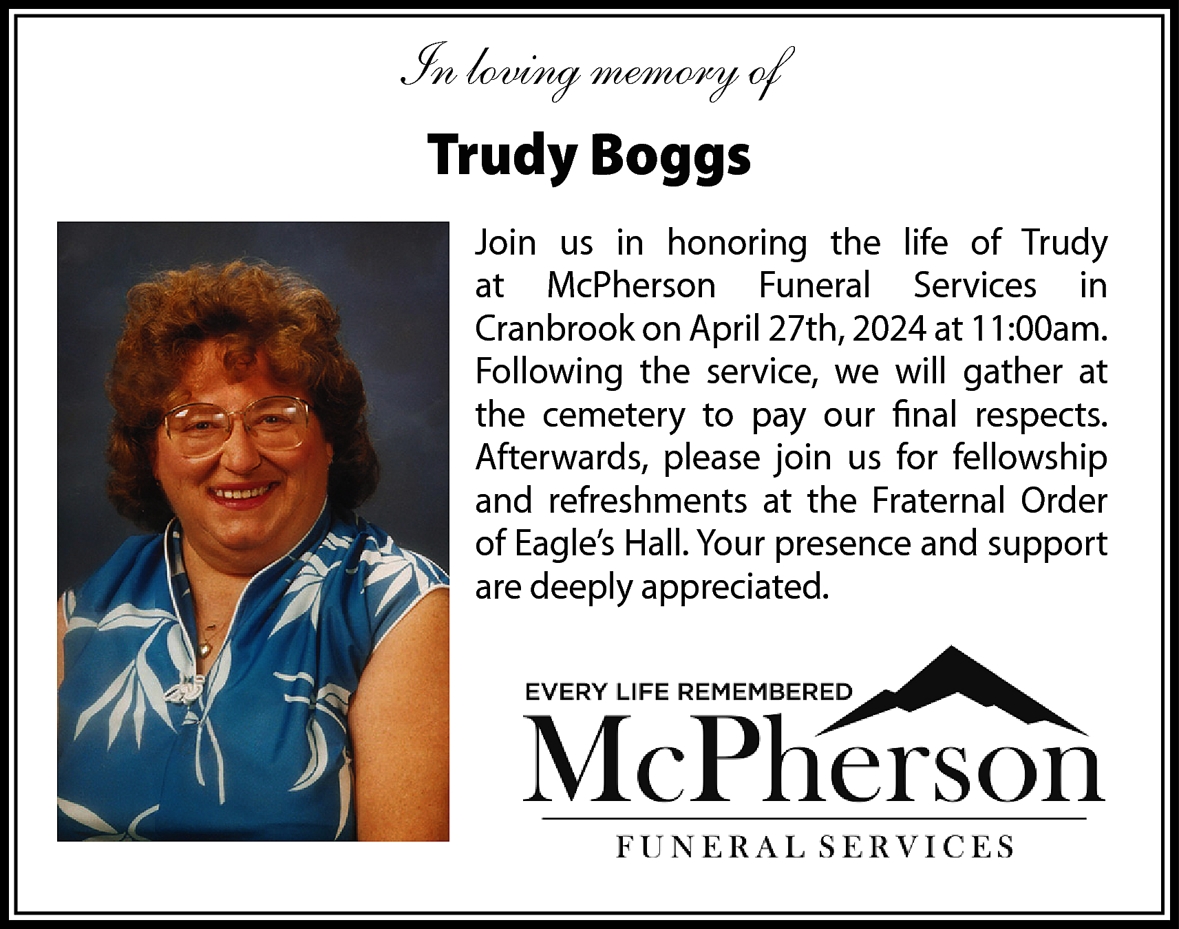 In loving memory of <br>Trudy  In loving memory of  Trudy Boggs  Join us in honoring the life of Trudy  at McPherson Funeral Services in  Cranbrook on April 27th, 2024 at 11:00am.  Following the service, we will gather at  the cemetery to pay our final respects.  Afterwards, please join us for fellowship  and refreshments at the Fraternal Order  of Eagle’s Hall. Your presence and support  are deeply appreciated.    