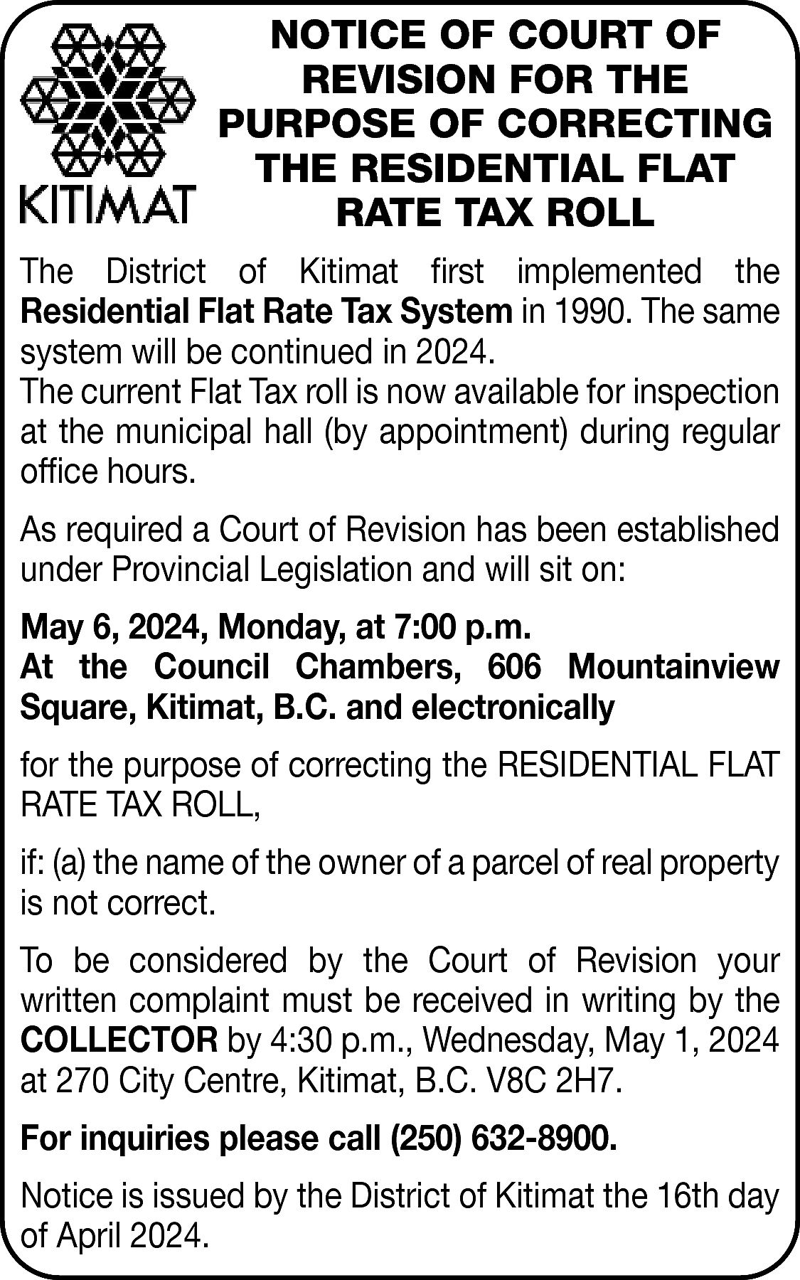 NOTICE OF COURT OF <br>REVISION  NOTICE OF COURT OF  REVISION FOR THE  PURPOSE OF CORRECTING  THE RESIDENTIAL FLAT  RATE TAX ROLL  The District of Kitimat first implemented the  Residential Flat Rate Tax System in 1990. The same  system will be continued in 2024.  The current Flat Tax roll is now available for inspection  at the municipal hall (by appointment) during regular  office hours.  As required a Court of Revision has been established  under Provincial Legislation and will sit on:  May 6, 2024, Monday, at 7:00 p.m.  At the Council Chambers, 606 Mountainview  Square, Kitimat, B.C. and electronically  for the purpose of correcting the RESIDENTIAL FLAT  RATE TAX ROLL,  if: (a) the name of the owner of a parcel of real property  is not correct.  To be considered by the Court of Revision your  written complaint must be received in writing by the  COLLECTOR by 4:30 p.m., Wednesday, May 1, 2024  at 270 City Centre, Kitimat, B.C. V8C 2H7.  For inquiries please call (250) 632-8900.  Notice is issued by the District of Kitimat the 16th day  of April 2024.    