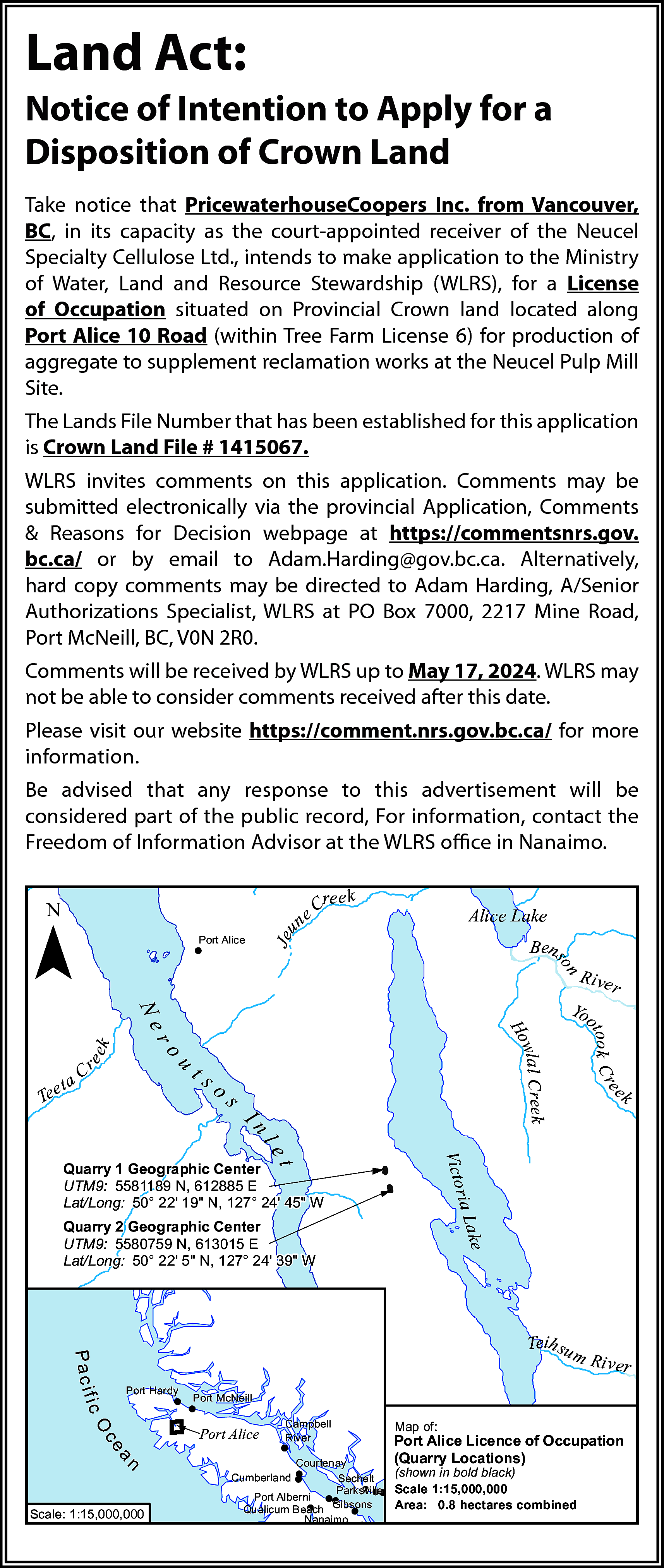 Land Act: <br>Notice of Intention  Land Act:  Notice of Intention to Apply for a  Disposition of Crown Land  Take notice that PricewaterhouseCoopers Inc. from Vancouver,  BC, in its capacity as the court-appointed receiver of the Neucel  Specialty Cellulose Ltd., intends to make application to the Ministry  of Water, Land and Resource Stewardship (WLRS), for a License  of Occupation situated on Provincial Crown land located along  Port Alice 10 Road (within Tree Farm License 6) for production of  aggregate to supplement reclamation works at the Neucel Pulp Mill  Site.  The Lands File Number that has been established for this application  is Crown Land File # 1415067.  WLRS invites comments on this application. Comments may be  submitted electronically via the provincial Application, Comments  & Reasons for Decision webpage at https://commentsnrs.gov.  bc.ca/ or by email to Adam.Harding@gov.bc.ca. Alternatively,  hard copy comments may be directed to Adam Harding, A/Senior  Authorizations Specialist, WLRS at PO Box 7000, 2217 Mine Road,  Port McNeill, BC, V0N 2R0.  Comments will be received by WLRS up to May 17, 2024. WLRS may  not be able to consider comments received after this date.  Please visit our website https://comment.nrs.gov.bc.ca/ for more  information.  Be advised that any response to this advertisement will be  considered part of the public record, For information, contact the  Freedom of Information Advisor at the WLRS office in Nanaimo.    ¯    un    Alice Lake    Je    Port Alice    ree k  eC    n  so    Ben    R ive    k    ee    r    ts    u    aC    I    k    e    os    r    e  ook C r  ot    ro    t  Tee    ek  wlal C re  Ho    Ne    Yo    nl  r  Victo    et    ia La    Quarry 1 Geographic Center  UTM9: 5581189 N, 612885 E  Lat/Long: 50° 22 19" N, 127° 24 45" W    ke    Quarry 2 Geographic Center  UTM9: 5580759 N, 613015 E  Lat/Long: 50° 22 5" N, 127° 24 39" W    Scale: 1:15,000,000    (shown in bold black)  Scale 1:15,000,000  Area: 0.8 hectares combined    i v er    Ut    k    y    le R    a    Courtenay  Cumberland  Sechelt  Parksville  Port Alberni  Gibsons  Qualicum Beach  Nanaimo    Map  C a of:    e g h Licence of Occupation  Port Alice  l e Cre  (Quarry Locations)  ek  rb    ce    Campbell  River    Ma    O    Port Alice    ee    ic    n    m Riv  er    Port McNeill    Cr    Port Hardy    l Cr e e k  C olon i a    l uh    Pa c if    Teih su    