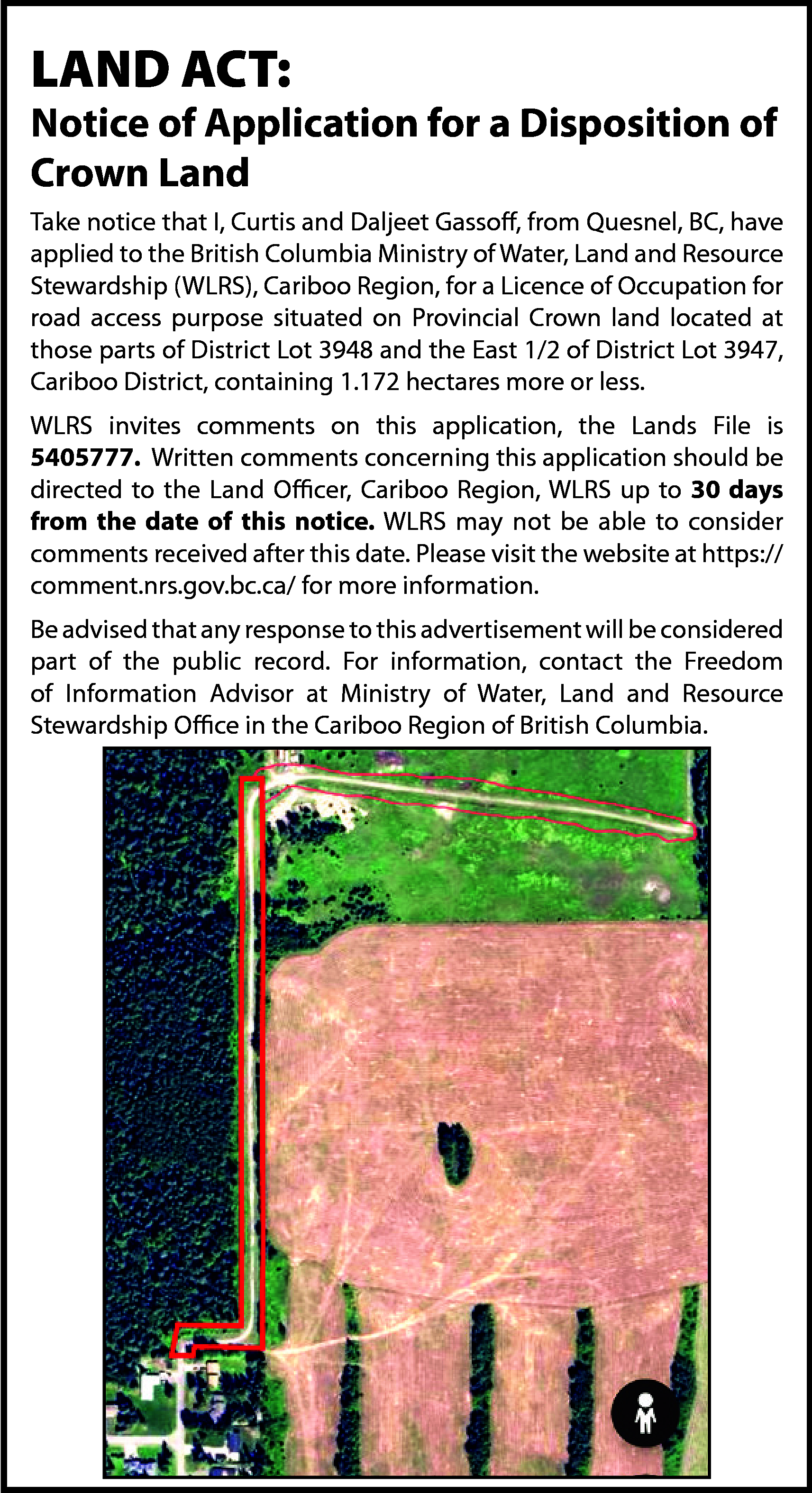 LAND ACT: <br> <br>Notice of  LAND ACT:    Notice of Application for a Disposition of  Crown Land  Take notice that I, Curtis and Daljeet Gassoff, from Quesnel, BC, have  applied to the British Columbia Ministry of Water, Land and Resource  Stewardship (WLRS), Cariboo Region, for a Licence of Occupation for  road access purpose situated on Provincial Crown land located at  those parts of District Lot 3948 and the East 1/2 of District Lot 3947,  Cariboo District, containing 1.172 hectares more or less.  WLRS invites comments on this application, the Lands File is  5405777. Written comments concerning this application should be  directed to the Land Officer, Cariboo Region, WLRS up to 30 days  from the date of this notice. WLRS may not be able to consider  comments received after this date. Please visit the website at https://  comment.nrs.gov.bc.ca/ for more information.  Be advised that any response to this advertisement will be considered  part of the public record. For information, contact the Freedom  of Information Advisor at Ministry of Water, Land and Resource  Stewardship Office in the Cariboo Region of British Columbia.    