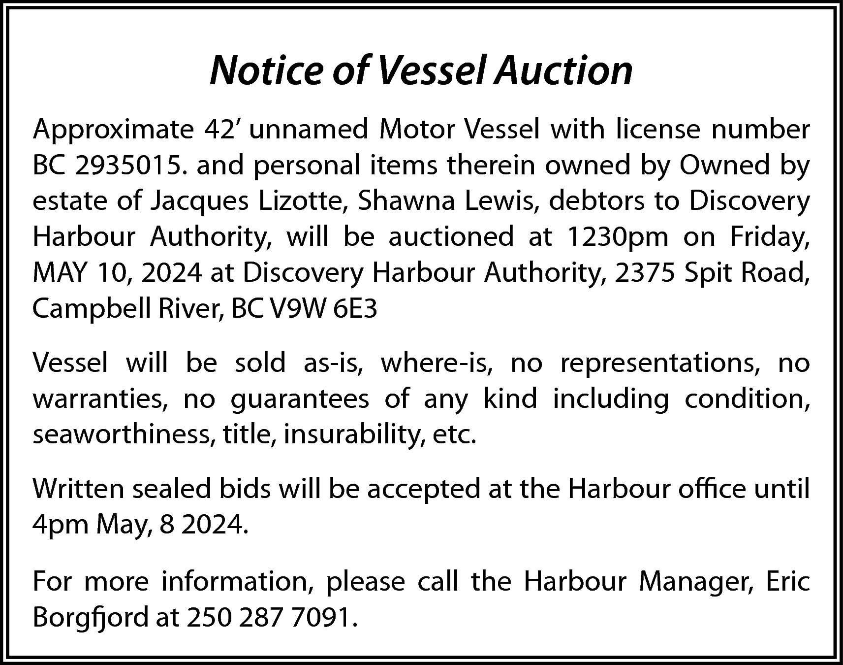 Notice of Vessel Auction <br>Approximate  Notice of Vessel Auction  Approximate 42’ unnamed Motor Vessel with license number  BC 2935015. and personal items therein owned by Owned by  estate of Jacques Lizotte, Shawna Lewis, debtors to Discovery  Harbour Authority, will be auctioned at 1230pm on Friday,  MAY 10, 2024 at Discovery Harbour Authority, 2375 Spit Road,  Campbell River, BC V9W 6E3  Vessel will be sold as-is, where-is, no representations, no  warranties, no guarantees of any kind including condition,  seaworthiness, title, insurability, etc.  Written sealed bids will be accepted at the Harbour office until  4pm May, 8 2024.  For more information, please call the Harbour Manager, Eric  Borgfjord at 250 287 7091.    