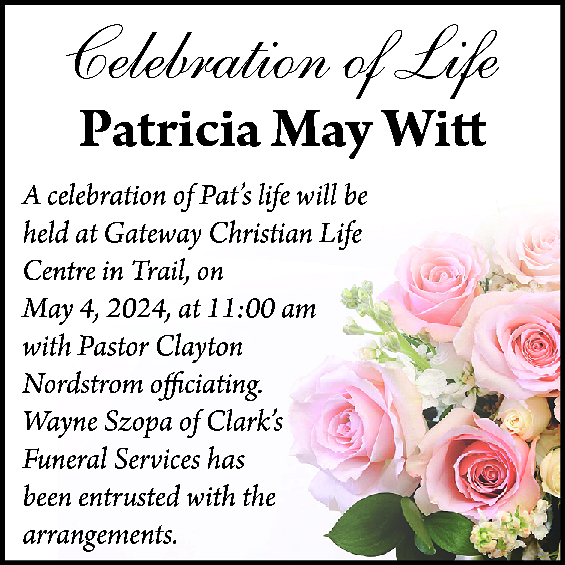 Celebration of Life <br>Patricia May  Celebration of Life  Patricia May Witt    A celebration of Pat’s life will be  held at Gateway Christian Life  Centre in Trail, on  May 4, 2024, at 11:00 am  with Pastor Clayton  Nordstrom officiating.  Wayne Szopa of Clark’s  Funeral Services has  been entrusted with the  arrangements.    