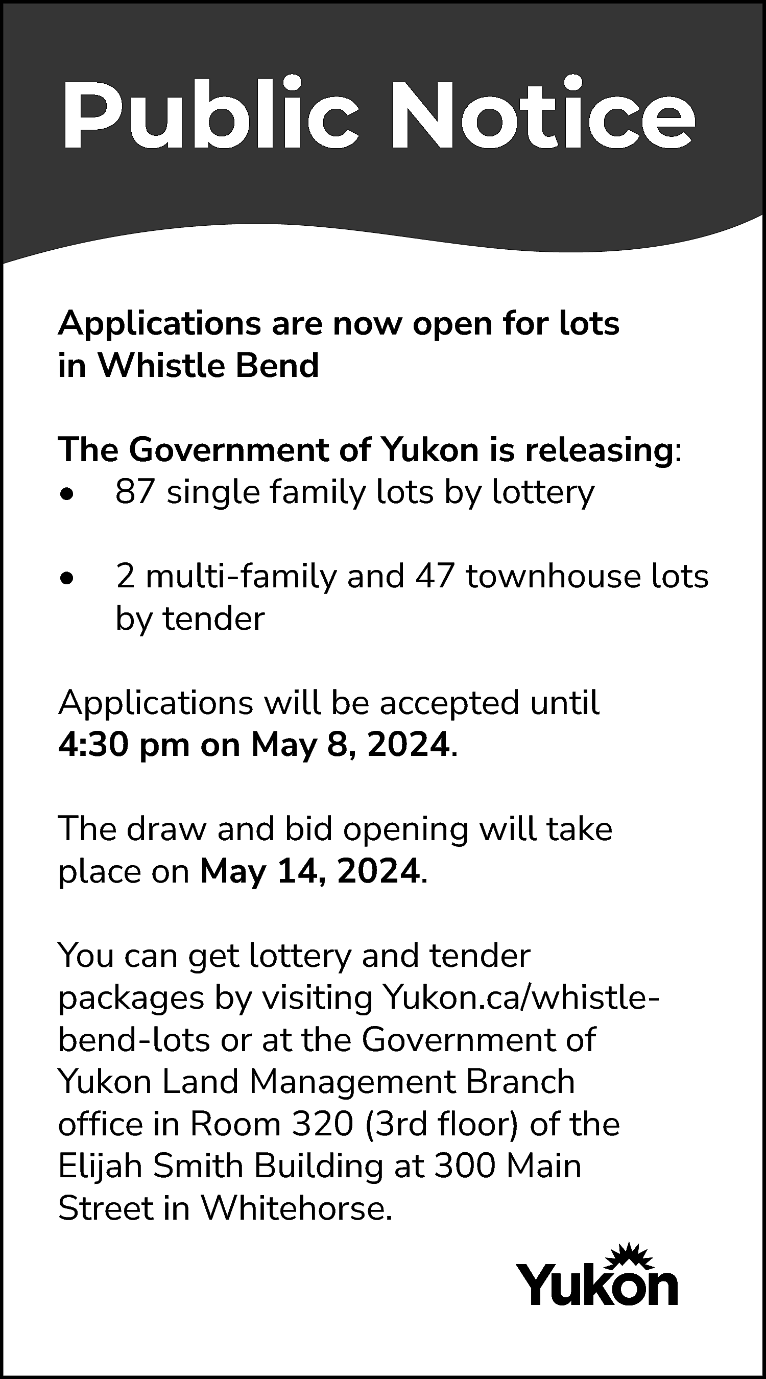 Public Notice <br>Applications are now  Public Notice  Applications are now open for lots  in Whistle Bend  The Government of Yukon is releasing:  • 87 single family lots by lottery  •    2 multi-family and 47 townhouse lots  by tender    Applications will be accepted until  4:30 pm on May 8, 2024.  The draw and bid opening will take  place on May 14, 2024.  You can get lottery and tender  packages by visiting Yukon.ca/whistlebend-lots or at the Government of  Yukon Land Management Branch  office in Room 320 (3rd floor) of the  Elijah Smith Building at 300 Main  Street in Whitehorse.    