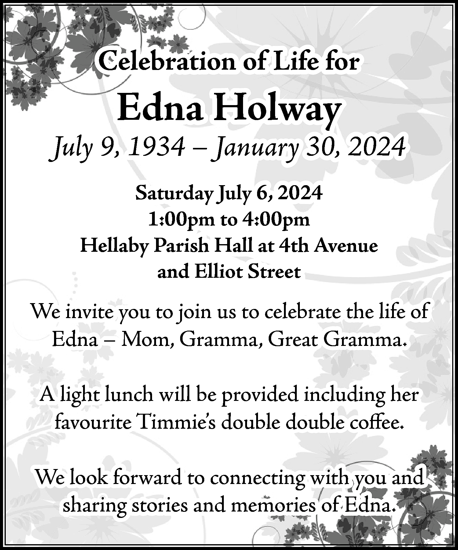 Celebration of Life for <br>  Celebration of Life for    Edna Holway    July 9, 1934 – January 30, 2024  Saturday July 6, 2024  1:00pm to 4:00pm  Hellaby Parish Hall at 4th Avenue  and Elliot Street    We invite you to join us to celebrate the life of  Edna – Mom, Gramma, Great Gramma.  A light lunch will be provided including her  favourite Timmie’s double double coffee.  We look forward to connecting with you and  sharing stories and memories of Edna.    